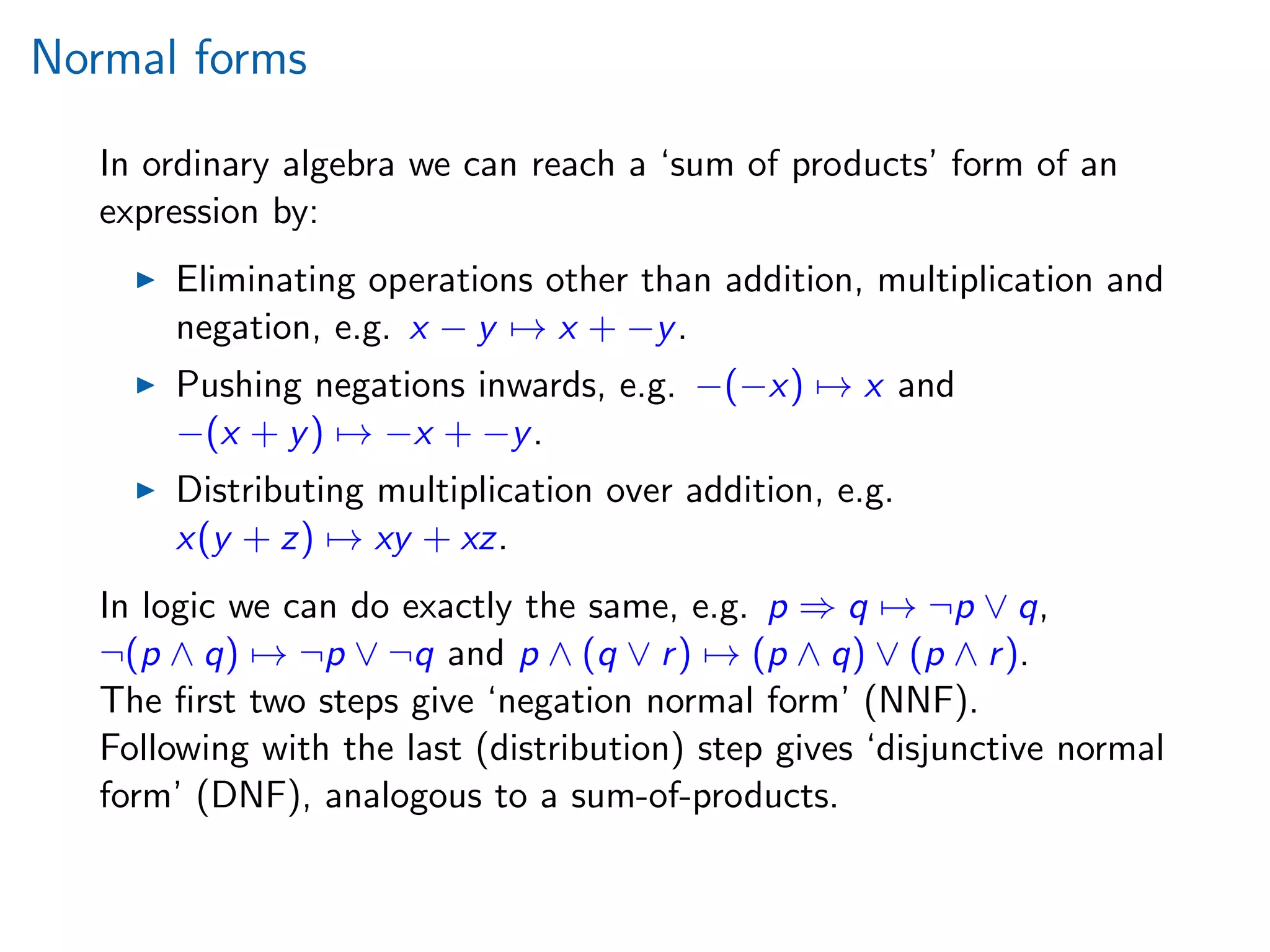 Normal forms
In ordinary algebra we can reach a ‘sum of products’ form of an
expression by:
Eliminating operations other than addition, multiplication and
negation, e.g. x − y → x + −y.
Pushing negations inwards, e.g. −(−x) → x and
−(x + y) → −x + −y.
Distributing multiplication over addition, e.g.
x(y + z) → xy + xz.
In logic we can do exactly the same, e.g. p ⇒ q → ¬p ∨ q,
¬(p ∧ q) → ¬p ∨ ¬q and p ∧ (q ∨ r) → (p ∧ q) ∨ (p ∧ r).
The ﬁrst two steps give ‘negation normal form’ (NNF).
Following with the last (distribution) step gives ‘disjunctive normal
form’ (DNF), analogous to a sum-of-products.
 