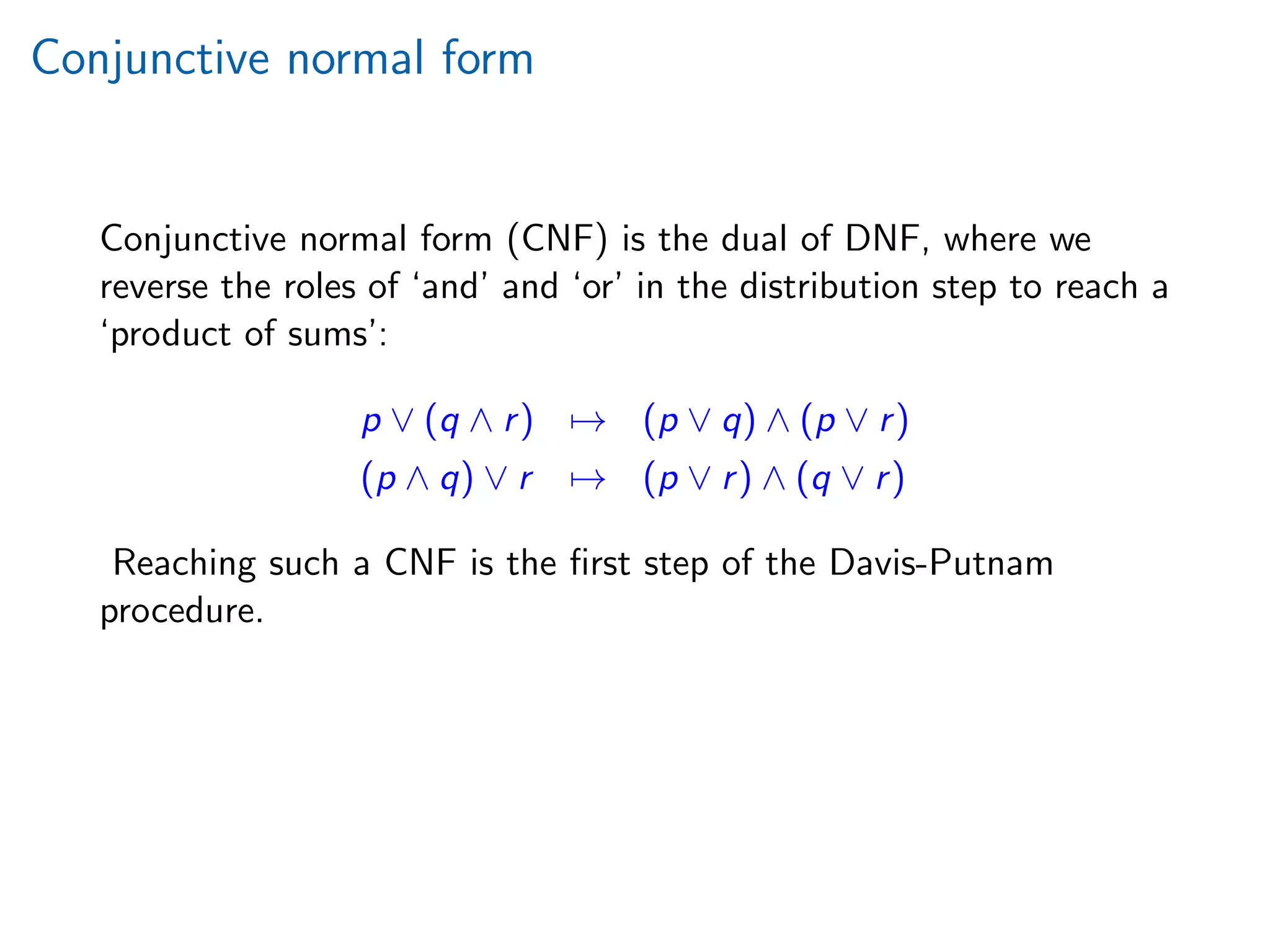 Conjunctive normal form
Conjunctive normal form (CNF) is the dual of DNF, where we
reverse the roles of ‘and’ and ‘or’ in the distribution step to reach a
‘product of sums’:
p ∨ (q ∧ r) → (p ∨ q) ∧ (p ∨ r)
(p ∧ q) ∨ r → (p ∨ r) ∧ (q ∨ r)
Reaching such a CNF is the ﬁrst step of the Davis-Putnam
procedure.
 