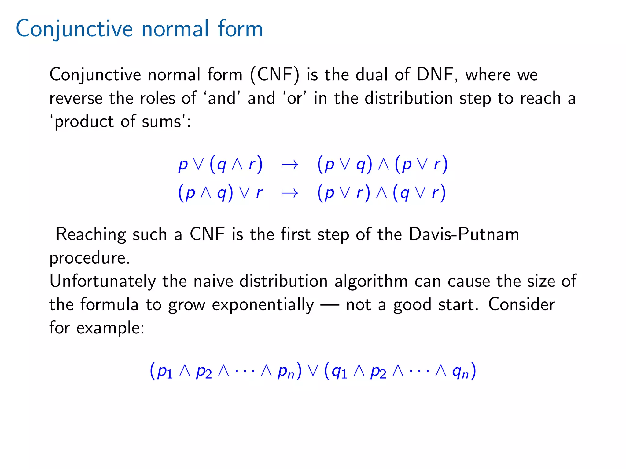 Conjunctive normal form
Conjunctive normal form (CNF) is the dual of DNF, where we
reverse the roles of ‘and’ and ‘or’ in the distribution step to reach a
‘product of sums’:
p ∨ (q ∧ r) → (p ∨ q) ∧ (p ∨ r)
(p ∧ q) ∨ r → (p ∨ r) ∧ (q ∨ r)
Reaching such a CNF is the ﬁrst step of the Davis-Putnam
procedure.
Unfortunately the naive distribution algorithm can cause the size of
the formula to grow exponentially — not a good start. Consider
for example:
(p1 ∧ p2 ∧ · · · ∧ pn) ∨ (q1 ∧ p2 ∧ · · · ∧ qn)
 