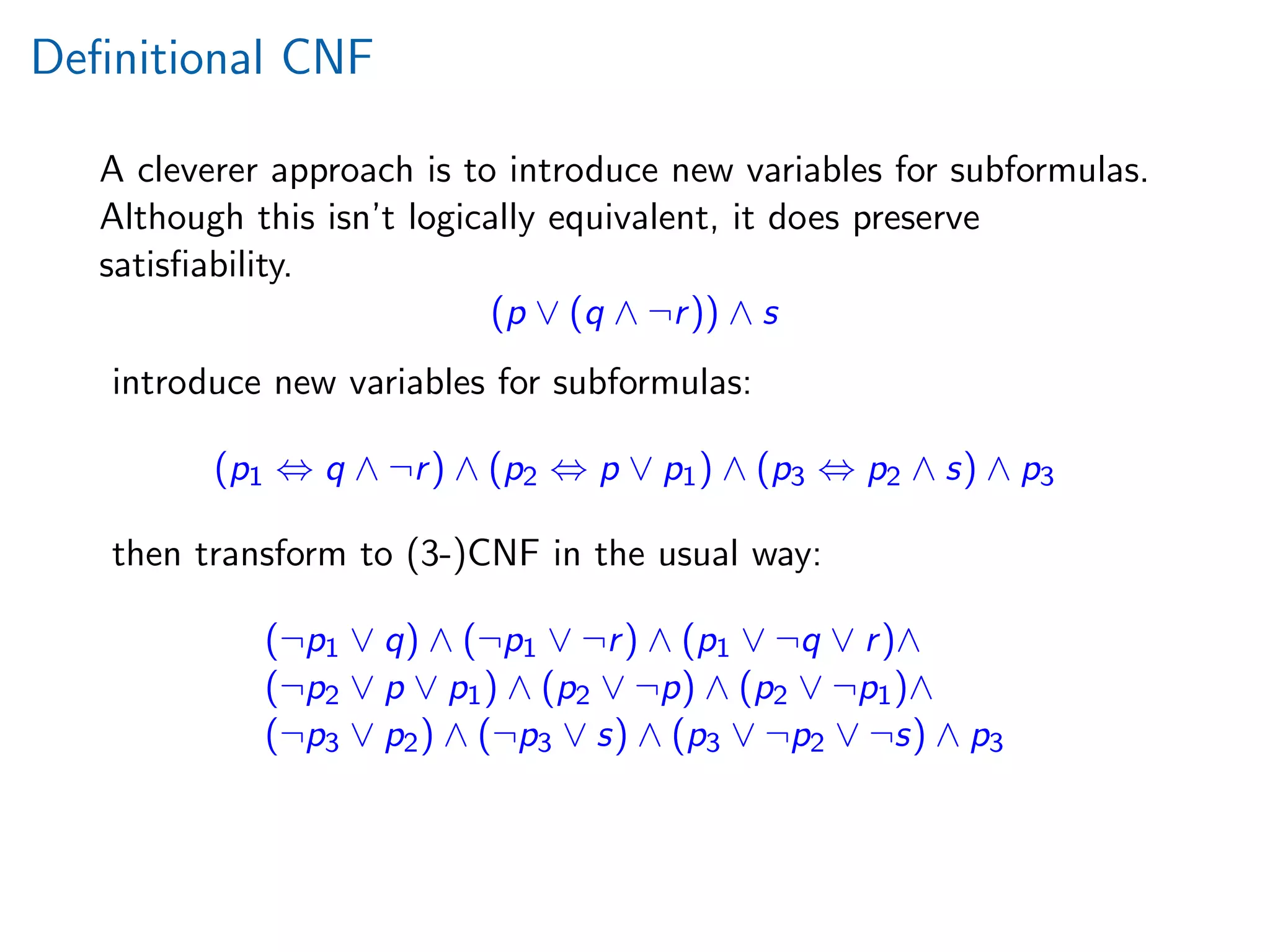Deﬁnitional CNF
A cleverer approach is to introduce new variables for subformulas.
Although this isn’t logically equivalent, it does preserve
satisﬁability.
(p ∨ (q ∧ ¬r)) ∧ s
introduce new variables for subformulas:
(p1 ⇔ q ∧ ¬r) ∧ (p2 ⇔ p ∨ p1) ∧ (p3 ⇔ p2 ∧ s) ∧ p3
then transform to (3-)CNF in the usual way:
(¬p1 ∨ q) ∧ (¬p1 ∨ ¬r) ∧ (p1 ∨ ¬q ∨ r)∧
(¬p2 ∨ p ∨ p1) ∧ (p2 ∨ ¬p) ∧ (p2 ∨ ¬p1)∧
(¬p3 ∨ p2) ∧ (¬p3 ∨ s) ∧ (p3 ∨ ¬p2 ∨ ¬s) ∧ p3
 