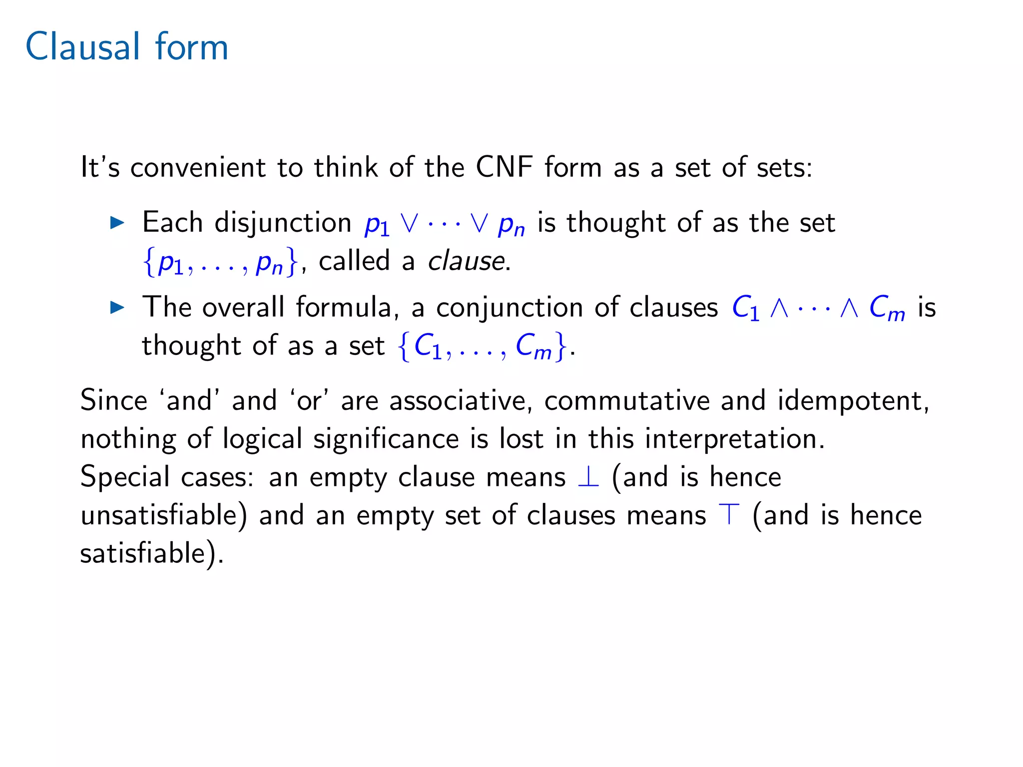 Clausal form
It’s convenient to think of the CNF form as a set of sets:
Each disjunction p1 ∨ · · · ∨ pn is thought of as the set
{p1, . . . , pn}, called a clause.
The overall formula, a conjunction of clauses C1 ∧ · · · ∧ Cm is
thought of as a set {C1, . . . , Cm}.
Since ‘and’ and ‘or’ are associative, commutative and idempotent,
nothing of logical signiﬁcance is lost in this interpretation.
Special cases: an empty clause means ⊥ (and is hence
unsatisﬁable) and an empty set of clauses means (and is hence
satisﬁable).
 