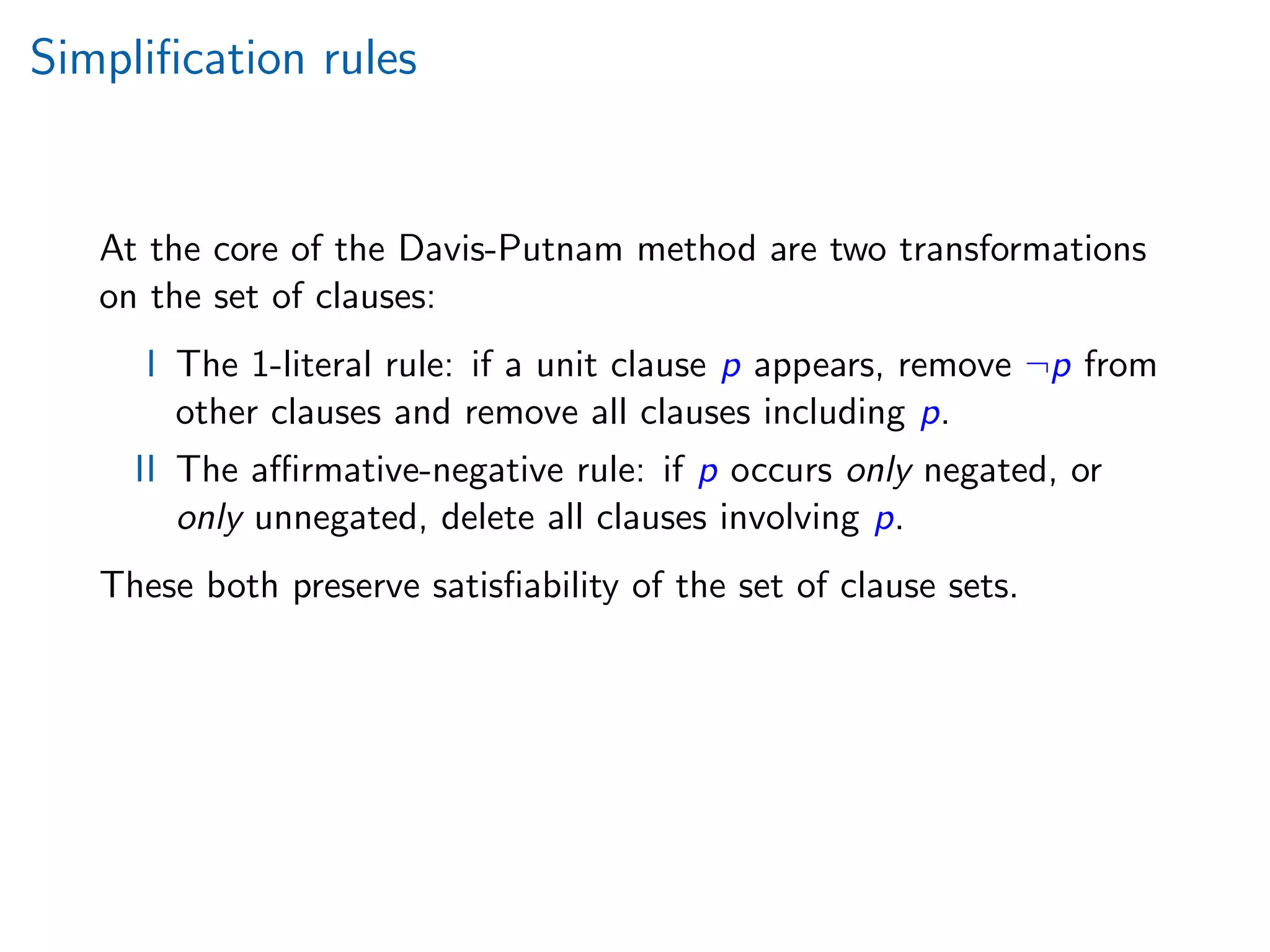 Simpliﬁcation rules
At the core of the Davis-Putnam method are two transformations
on the set of clauses:
I The 1-literal rule: if a unit clause p appears, remove ¬p from
other clauses and remove all clauses including p.
II The aﬃrmative-negative rule: if p occurs only negated, or
only unnegated, delete all clauses involving p.
These both preserve satisﬁability of the set of clause sets.
 
