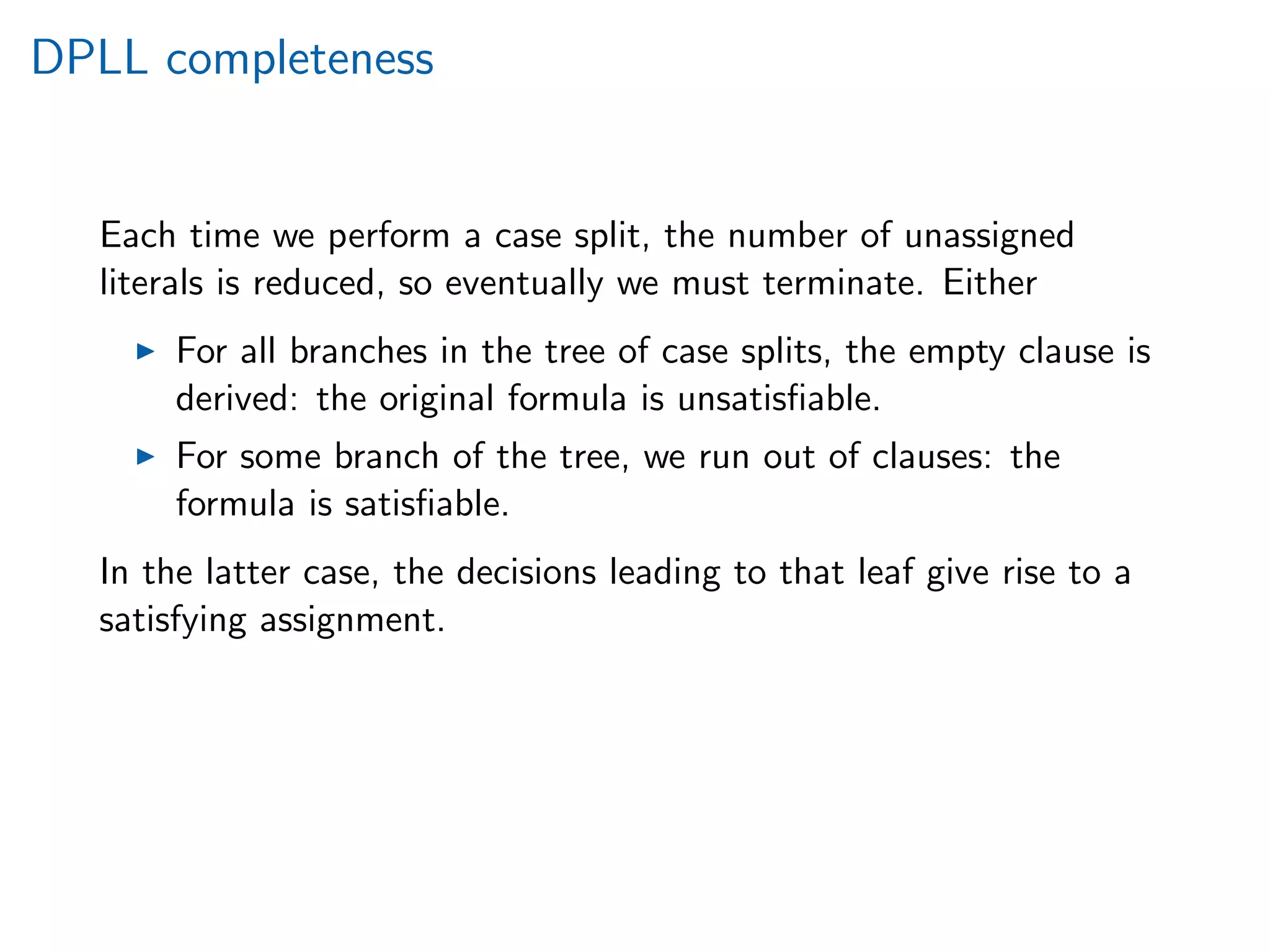 DPLL completeness
Each time we perform a case split, the number of unassigned
literals is reduced, so eventually we must terminate. Either
For all branches in the tree of case splits, the empty clause is
derived: the original formula is unsatisﬁable.
For some branch of the tree, we run out of clauses: the
formula is satisﬁable.
In the latter case, the decisions leading to that leaf give rise to a
satisfying assignment.
 