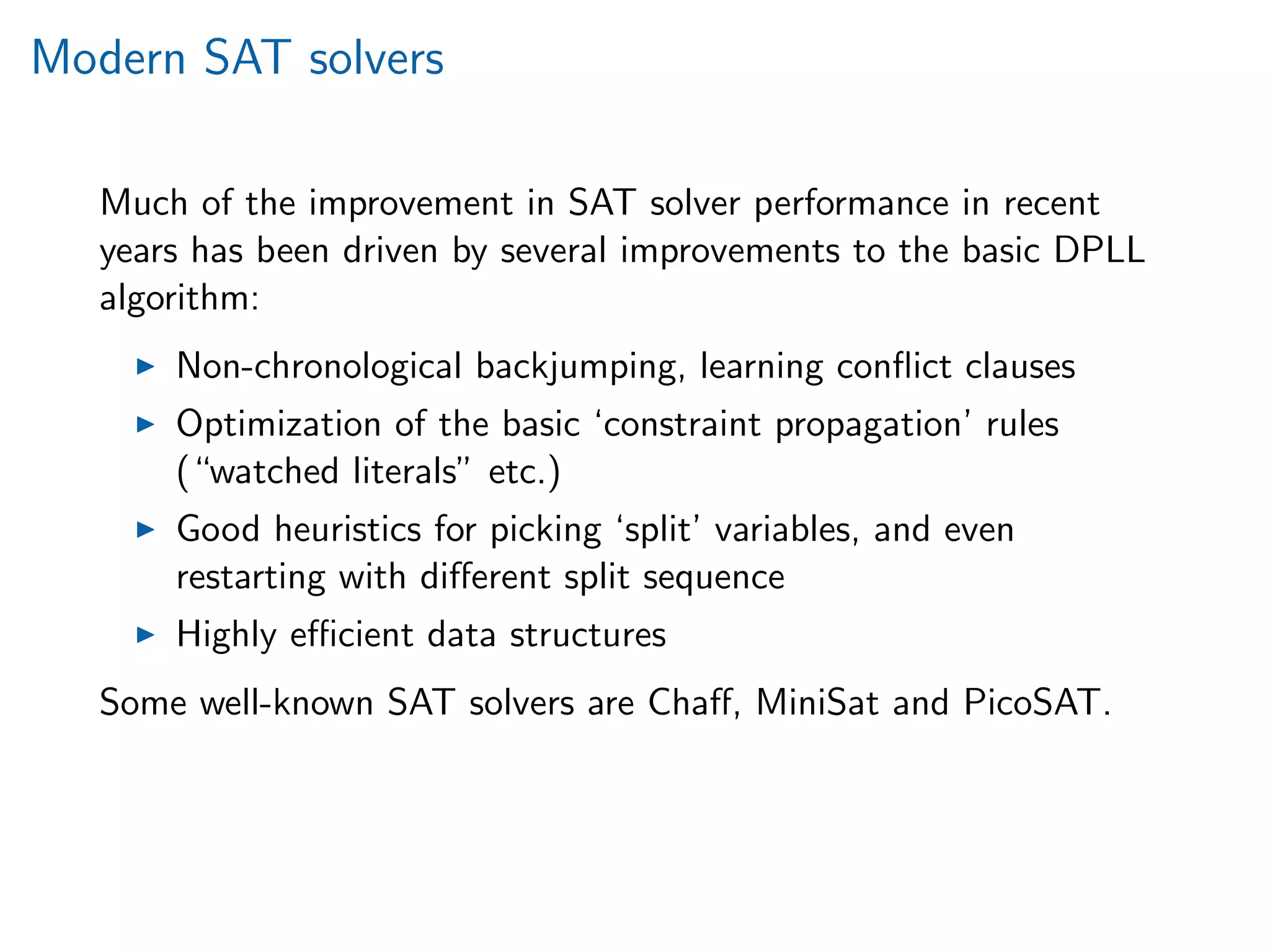 Modern SAT solvers
Much of the improvement in SAT solver performance in recent
years has been driven by several improvements to the basic DPLL
algorithm:
Non-chronological backjumping, learning conﬂict clauses
Optimization of the basic ‘constraint propagation’ rules
(“watched literals” etc.)
Good heuristics for picking ‘split’ variables, and even
restarting with diﬀerent split sequence
Highly eﬃcient data structures
Some well-known SAT solvers are Chaﬀ, MiniSat and PicoSAT.
 