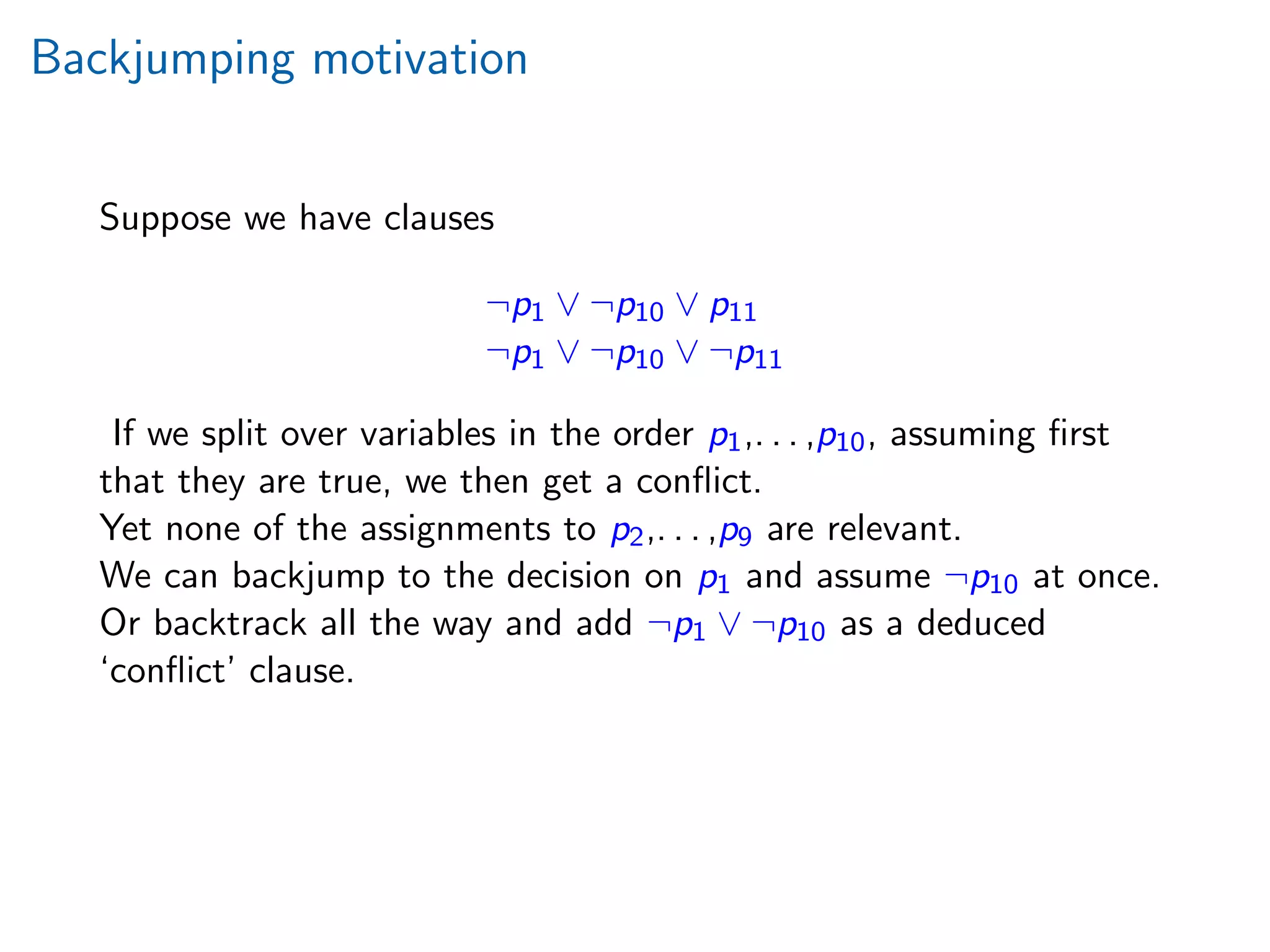 Backjumping motivation
Suppose we have clauses
¬p1 ∨ ¬p10 ∨ p11
¬p1 ∨ ¬p10 ∨ ¬p11
If we split over variables in the order p1,. . . ,p10, assuming ﬁrst
that they are true, we then get a conﬂict.
Yet none of the assignments to p2,. . . ,p9 are relevant.
We can backjump to the decision on p1 and assume ¬p10 at once.
Or backtrack all the way and add ¬p1 ∨ ¬p10 as a deduced
‘conﬂict’ clause.
 