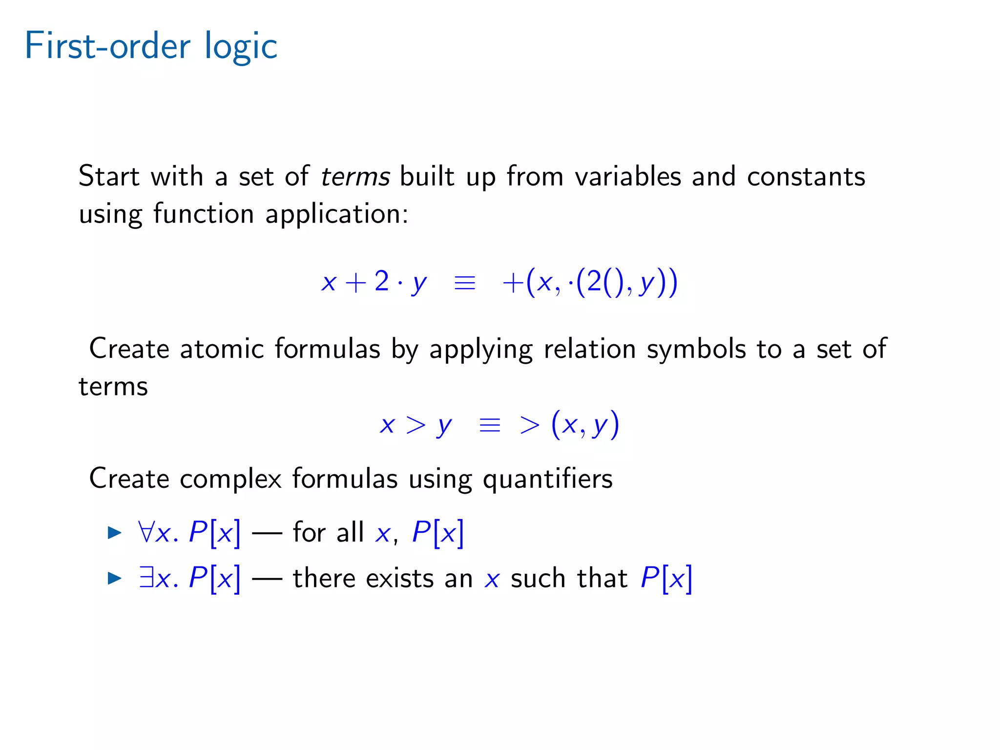 First-order logic
Start with a set of terms built up from variables and constants
using function application:
x + 2 · y ≡ +(x, ·(2(), y))
Create atomic formulas by applying relation symbols to a set of
terms
x > y ≡ > (x, y)
Create complex formulas using quantiﬁers
∀x. P[x] — for all x, P[x]
∃x. P[x] — there exists an x such that P[x]
 