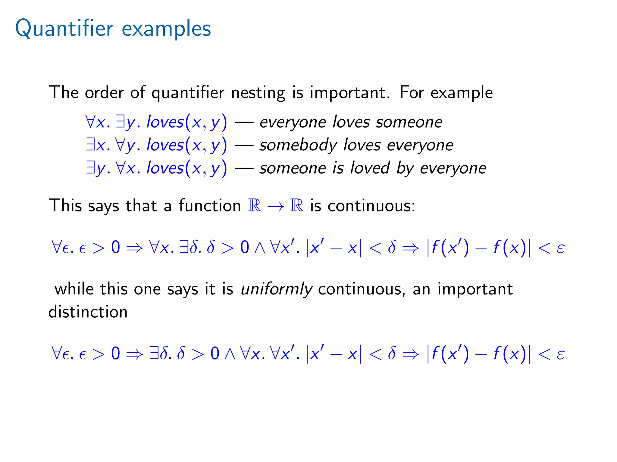 Quantiﬁer examples
The order of quantiﬁer nesting is important. For example
∀x. ∃y. loves(x, y) — everyone loves someone
∃x. ∀y. loves(x, y) — somebody loves everyone
∃y. ∀x. loves(x, y) — someone is loved by everyone
This says that a function R → R is continuous:
∀ . > 0 ⇒ ∀x. ∃δ. δ > 0 ∧ ∀x . |x − x| < δ ⇒ |f (x ) − f (x)| < ε
while this one says it is uniformly continuous, an important
distinction
∀ . > 0 ⇒ ∃δ. δ > 0 ∧ ∀x. ∀x . |x − x| < δ ⇒ |f (x ) − f (x)| < ε
 