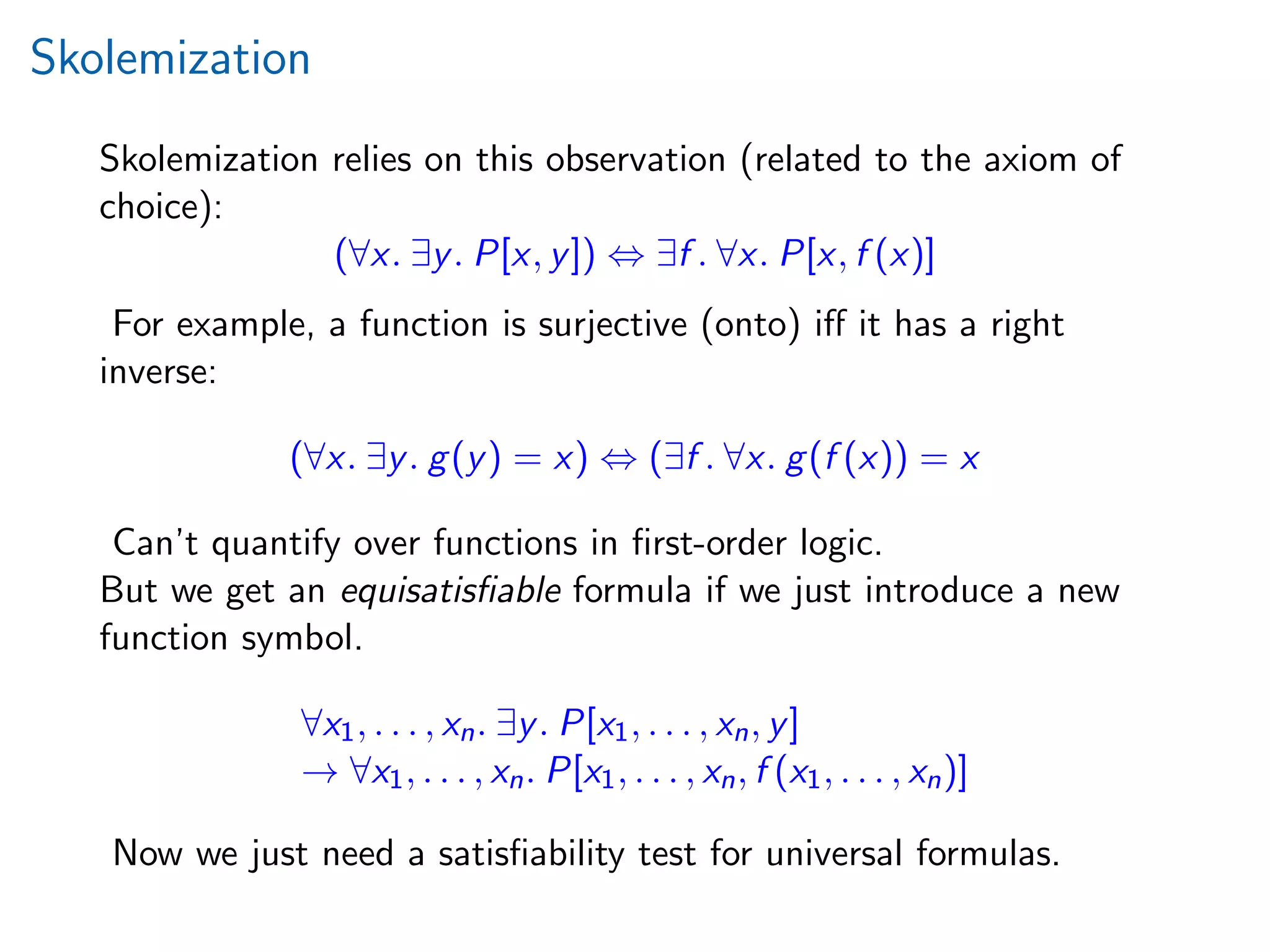 Skolemization
Skolemization relies on this observation (related to the axiom of
choice):
(∀x. ∃y. P[x, y]) ⇔ ∃f . ∀x. P[x, f (x)]
For example, a function is surjective (onto) iﬀ it has a right
inverse:
(∀x. ∃y. g(y) = x) ⇔ (∃f . ∀x. g(f (x)) = x
Can’t quantify over functions in ﬁrst-order logic.
But we get an equisatisﬁable formula if we just introduce a new
function symbol.
∀x1, . . . , xn. ∃y. P[x1, . . . , xn, y]
→ ∀x1, . . . , xn. P[x1, . . . , xn, f (x1, . . . , xn)]
Now we just need a satisﬁability test for universal formulas.
 