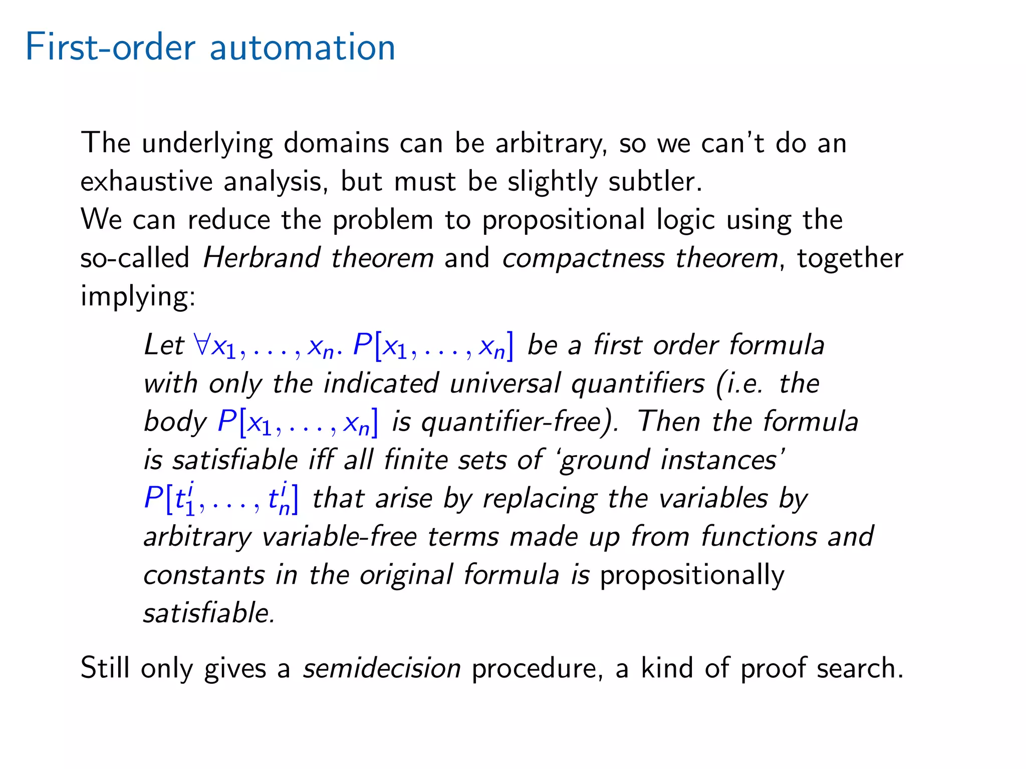 First-order automation
The underlying domains can be arbitrary, so we can’t do an
exhaustive analysis, but must be slightly subtler.
We can reduce the problem to propositional logic using the
so-called Herbrand theorem and compactness theorem, together
implying:
Let ∀x1, . . . , xn. P[x1, . . . , xn] be a ﬁrst order formula
with only the indicated universal quantiﬁers (i.e. the
body P[x1, . . . , xn] is quantiﬁer-free). Then the formula
is satisﬁable iﬀ all ﬁnite sets of ‘ground instances’
P[ti
1, . . . , ti
n] that arise by replacing the variables by
arbitrary variable-free terms made up from functions and
constants in the original formula is propositionally
satisﬁable.
Still only gives a semidecision procedure, a kind of proof search.
 