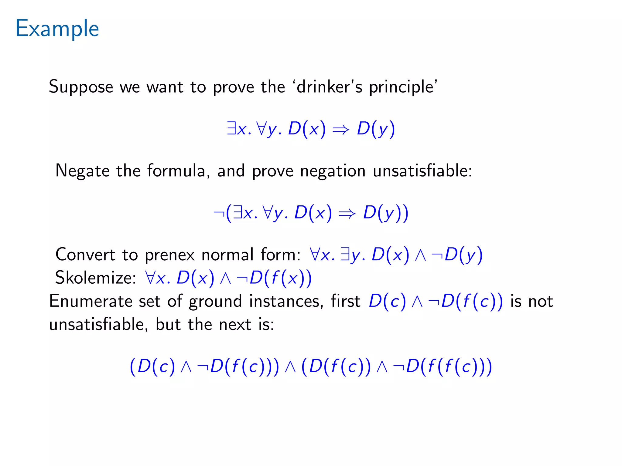 Example
Suppose we want to prove the ‘drinker’s principle’
∃x. ∀y. D(x) ⇒ D(y)
Negate the formula, and prove negation unsatisﬁable:
¬(∃x. ∀y. D(x) ⇒ D(y))
Convert to prenex normal form: ∀x. ∃y. D(x) ∧ ¬D(y)
Skolemize: ∀x. D(x) ∧ ¬D(f (x))
Enumerate set of ground instances, ﬁrst D(c) ∧ ¬D(f (c)) is not
unsatisﬁable, but the next is:
(D(c) ∧ ¬D(f (c))) ∧ (D(f (c)) ∧ ¬D(f (f (c)))
 