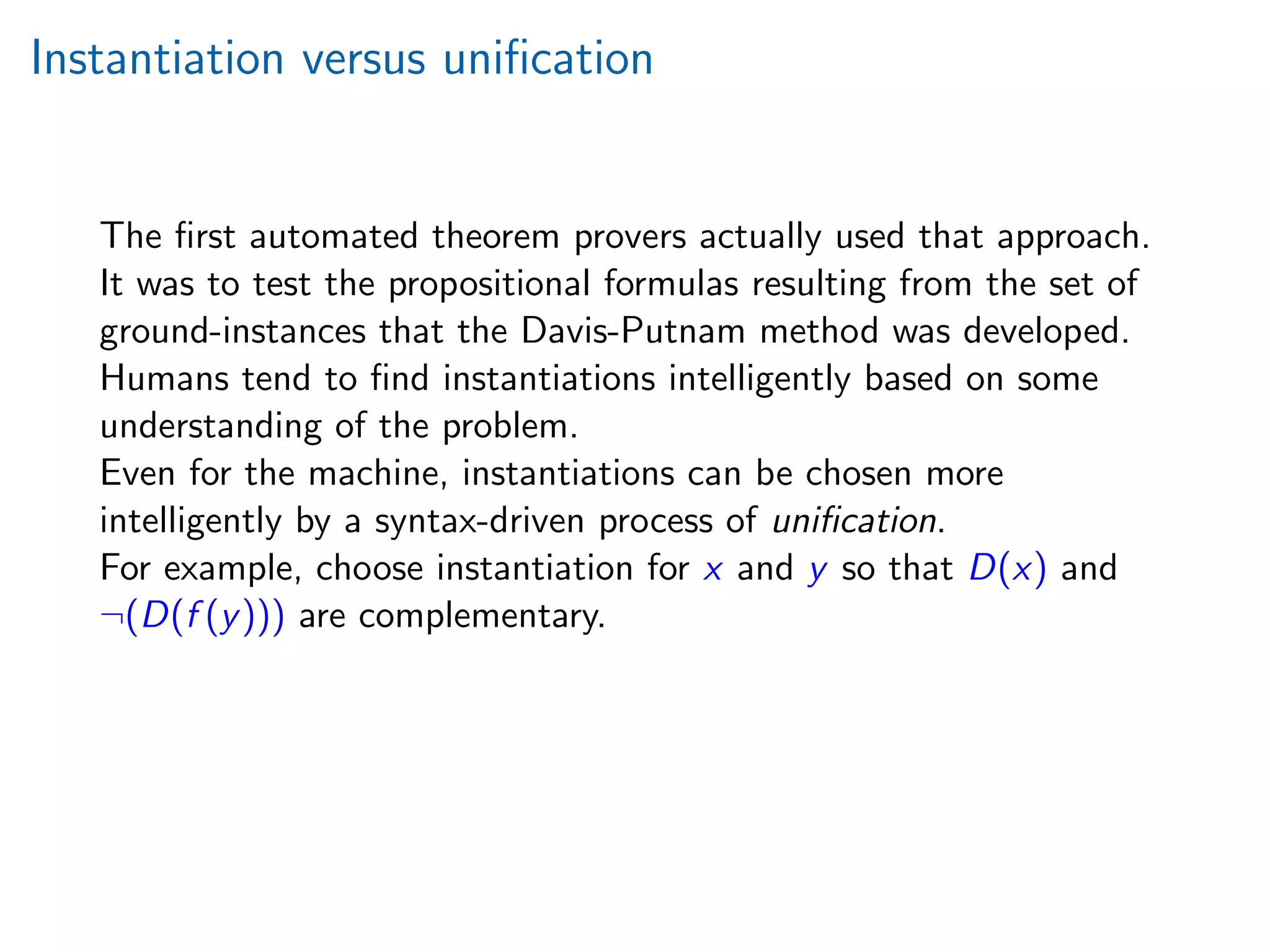 Instantiation versus uniﬁcation
The ﬁrst automated theorem provers actually used that approach.
It was to test the propositional formulas resulting from the set of
ground-instances that the Davis-Putnam method was developed.
Humans tend to ﬁnd instantiations intelligently based on some
understanding of the problem.
Even for the machine, instantiations can be chosen more
intelligently by a syntax-driven process of uniﬁcation.
For example, choose instantiation for x and y so that D(x) and
¬(D(f (y))) are complementary.
 