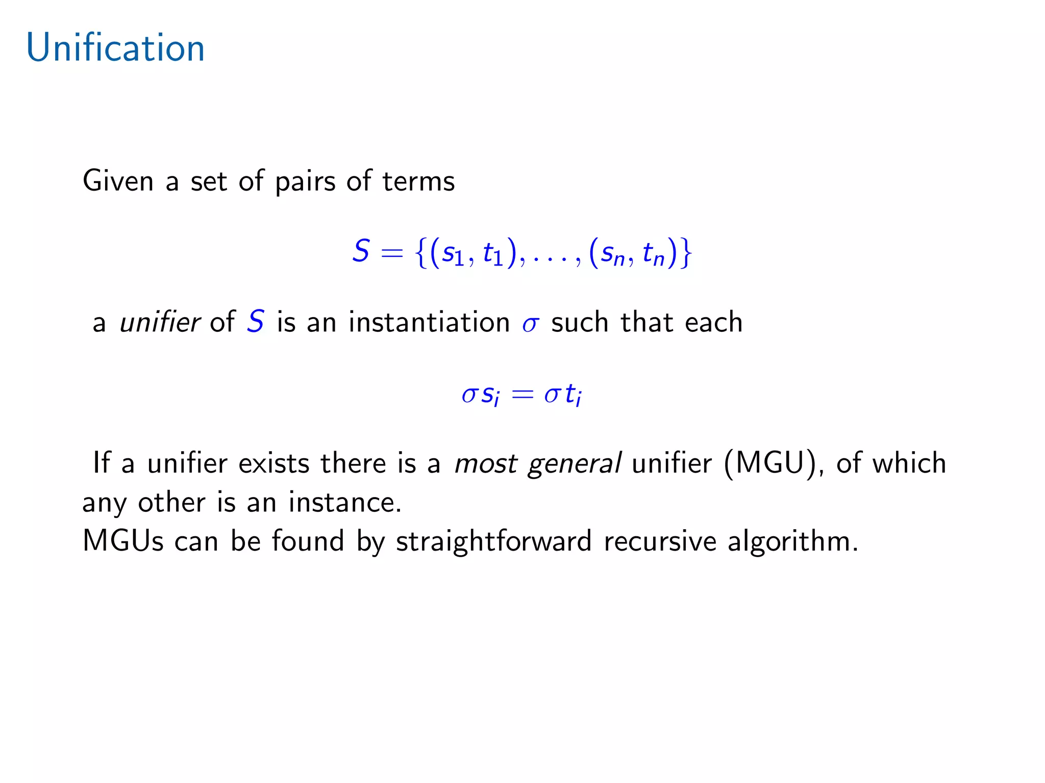 Uniﬁcation
Given a set of pairs of terms
S = {(s1, t1), . . . , (sn, tn)}
a uniﬁer of S is an instantiation σ such that each
σsi = σti
If a uniﬁer exists there is a most general uniﬁer (MGU), of which
any other is an instance.
MGUs can be found by straightforward recursive algorithm.
 