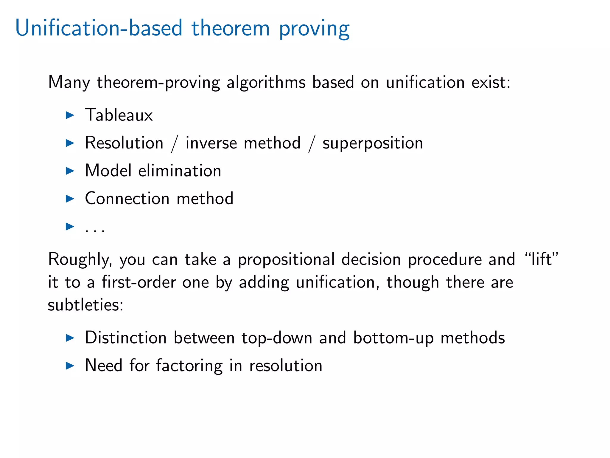 Uniﬁcation-based theorem proving
Many theorem-proving algorithms based on uniﬁcation exist:
Tableaux
Resolution / inverse method / superposition
Model elimination
Connection method
. . .
Roughly, you can take a propositional decision procedure and “lift”
it to a ﬁrst-order one by adding uniﬁcation, though there are
subtleties:
Distinction between top-down and bottom-up methods
Need for factoring in resolution
 