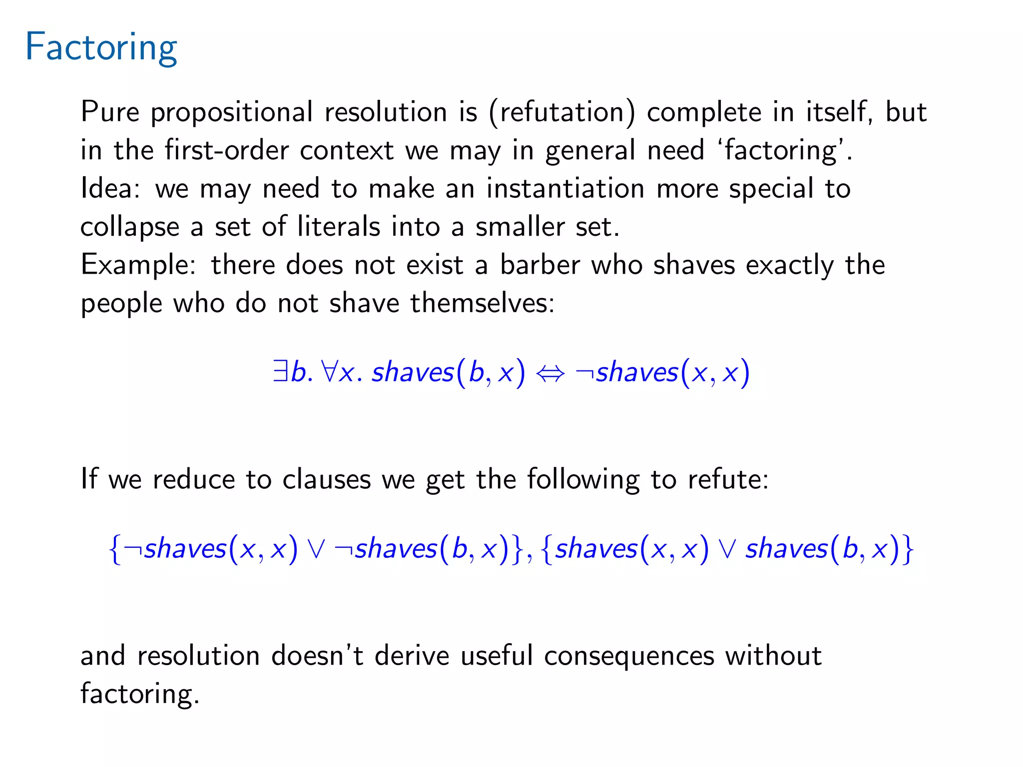 Factoring
Pure propositional resolution is (refutation) complete in itself, but
in the ﬁrst-order context we may in general need ‘factoring’.
Idea: we may need to make an instantiation more special to
collapse a set of literals into a smaller set.
Example: there does not exist a barber who shaves exactly the
people who do not shave themselves:
∃b. ∀x. shaves(b, x) ⇔ ¬shaves(x, x)
If we reduce to clauses we get the following to refute:
{¬shaves(x, x) ∨ ¬shaves(b, x)}, {shaves(x, x) ∨ shaves(b, x)}
and resolution doesn’t derive useful consequences without
factoring.
 