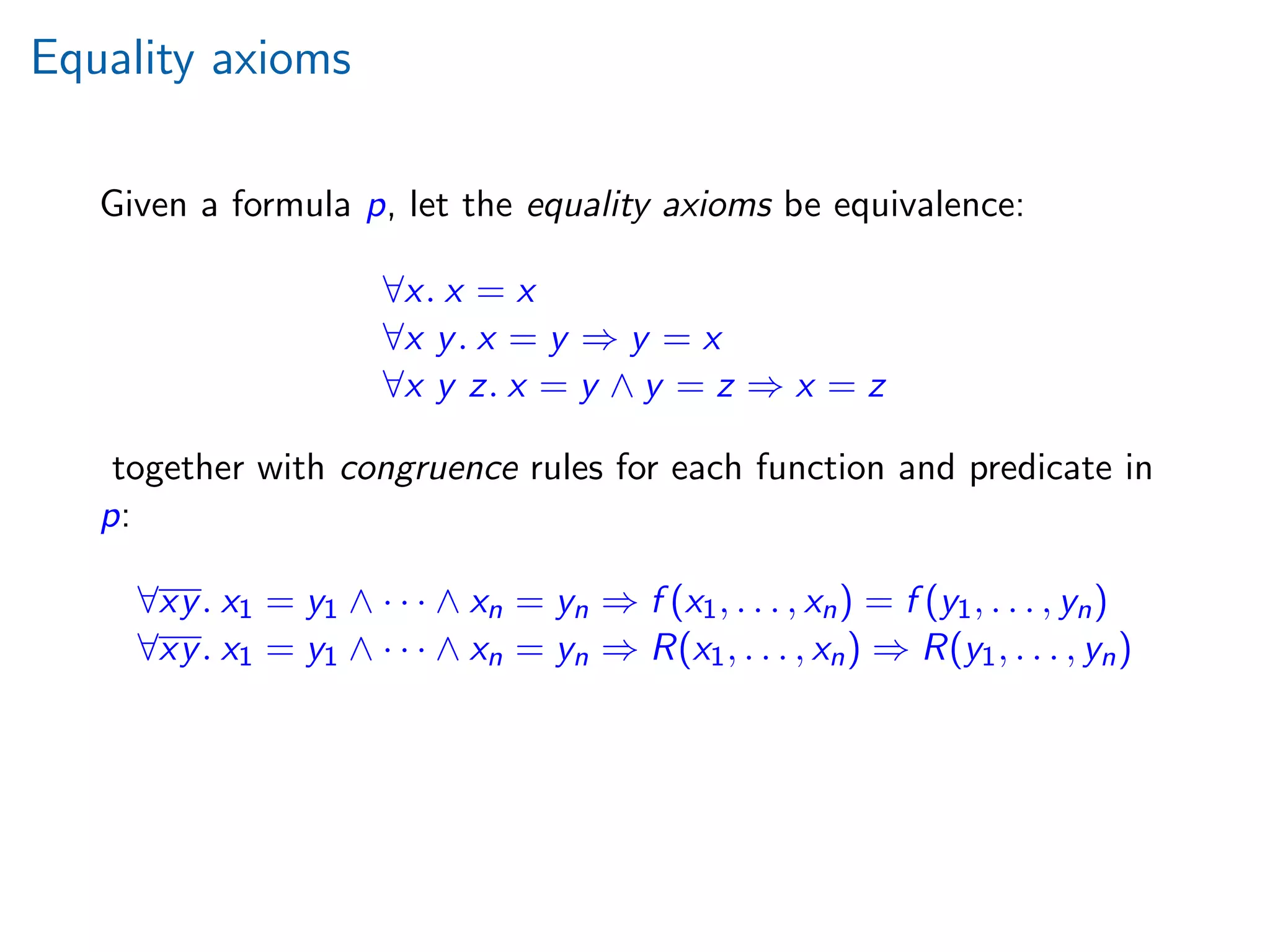 Equality axioms
Given a formula p, let the equality axioms be equivalence:
∀x. x = x
∀x y. x = y ⇒ y = x
∀x y z. x = y ∧ y = z ⇒ x = z
together with congruence rules for each function and predicate in
p:
∀xy. x1 = y1 ∧ · · · ∧ xn = yn ⇒ f (x1, . . . , xn) = f (y1, . . . , yn)
∀xy. x1 = y1 ∧ · · · ∧ xn = yn ⇒ R(x1, . . . , xn) ⇒ R(y1, . . . , yn)
 