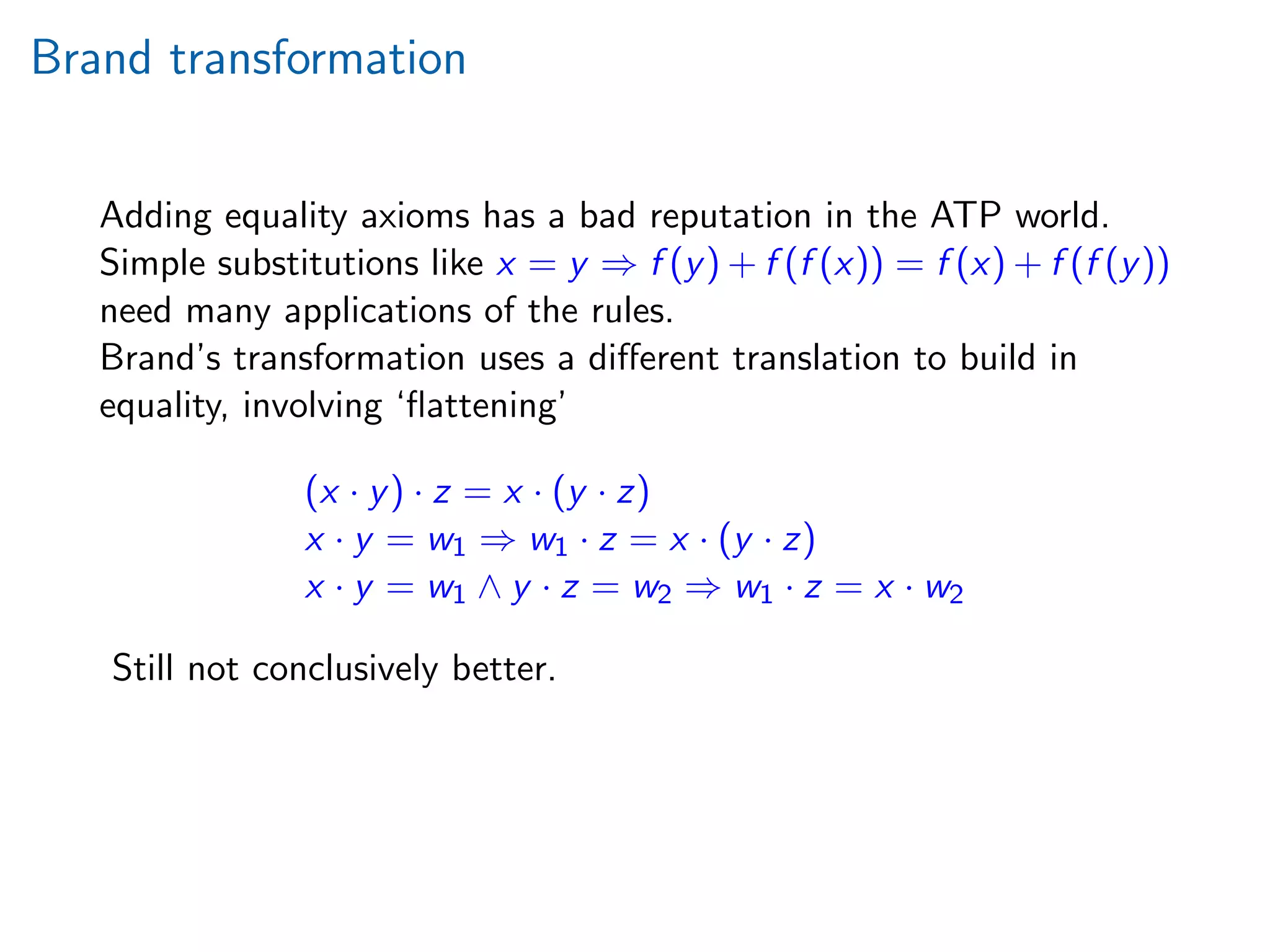 Brand transformation
Adding equality axioms has a bad reputation in the ATP world.
Simple substitutions like x = y ⇒ f (y) + f (f (x)) = f (x) + f (f (y))
need many applications of the rules.
Brand’s transformation uses a diﬀerent translation to build in
equality, involving ‘ﬂattening’
(x · y) · z = x · (y · z)
x · y = w1 ⇒ w1 · z = x · (y · z)
x · y = w1 ∧ y · z = w2 ⇒ w1 · z = x · w2
Still not conclusively better.
 