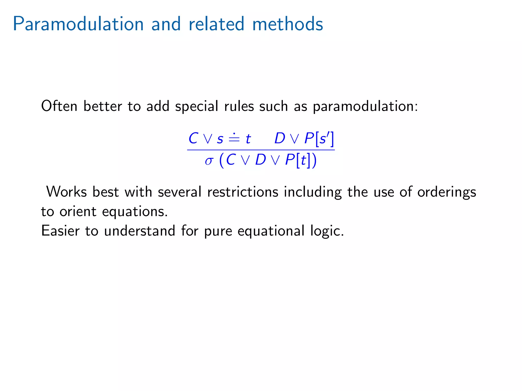 Paramodulation and related methods
Often better to add special rules such as paramodulation:
C ∨ s
.
= t D ∨ P[s ]
σ (C ∨ D ∨ P[t])
Works best with several restrictions including the use of orderings
to orient equations.
Easier to understand for pure equational logic.
 