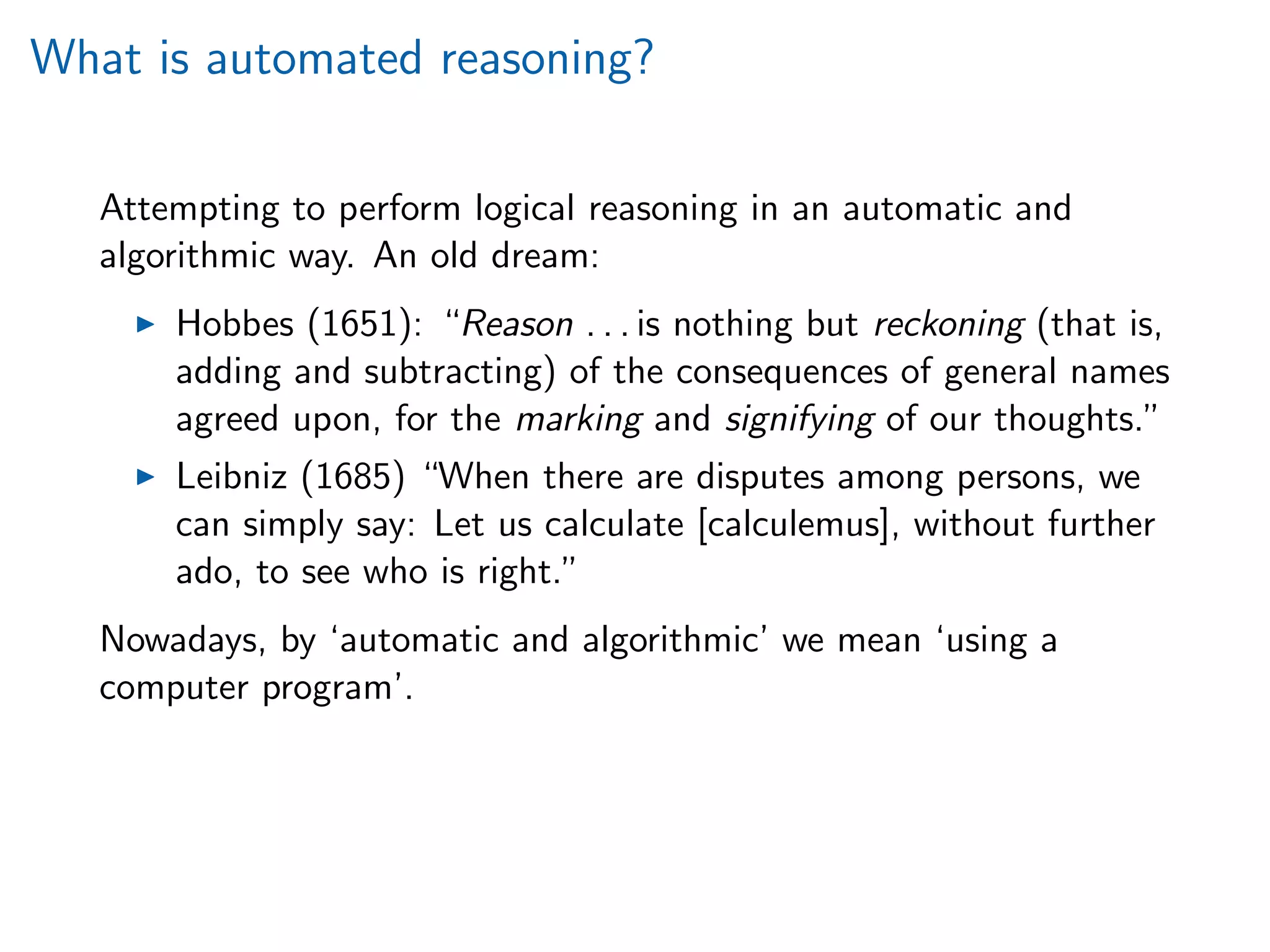 What is automated reasoning?
Attempting to perform logical reasoning in an automatic and
algorithmic way. An old dream:
Hobbes (1651): “Reason . . . is nothing but reckoning (that is,
adding and subtracting) of the consequences of general names
agreed upon, for the marking and signifying of our thoughts.”
Leibniz (1685) “When there are disputes among persons, we
can simply say: Let us calculate [calculemus], without further
ado, to see who is right.”
Nowadays, by ‘automatic and algorithmic’ we mean ‘using a
computer program’.
 