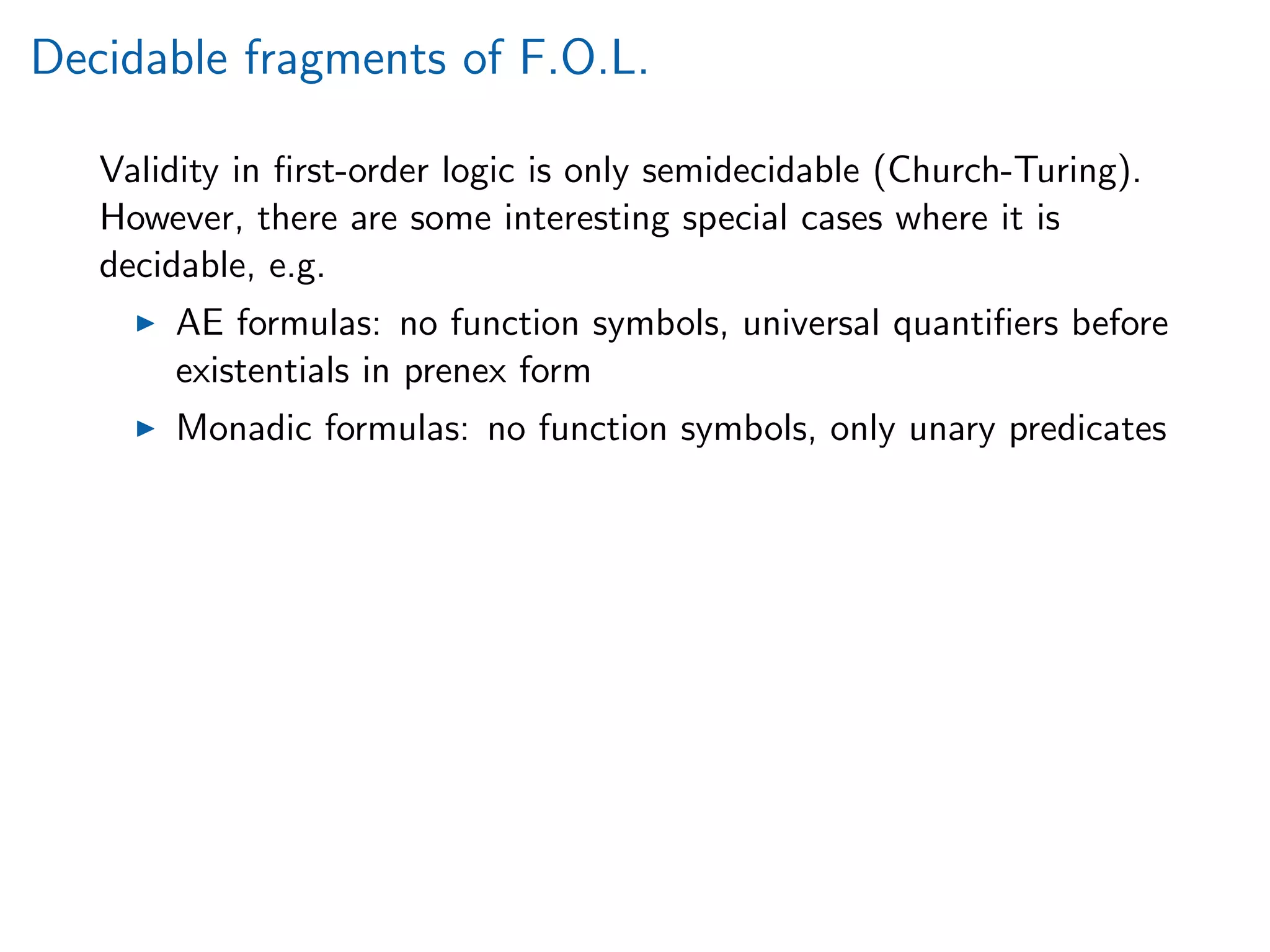 Decidable fragments of F.O.L.
Validity in ﬁrst-order logic is only semidecidable (Church-Turing).
However, there are some interesting special cases where it is
decidable, e.g.
AE formulas: no function symbols, universal quantiﬁers before
existentials in prenex form
Monadic formulas: no function symbols, only unary predicates
 