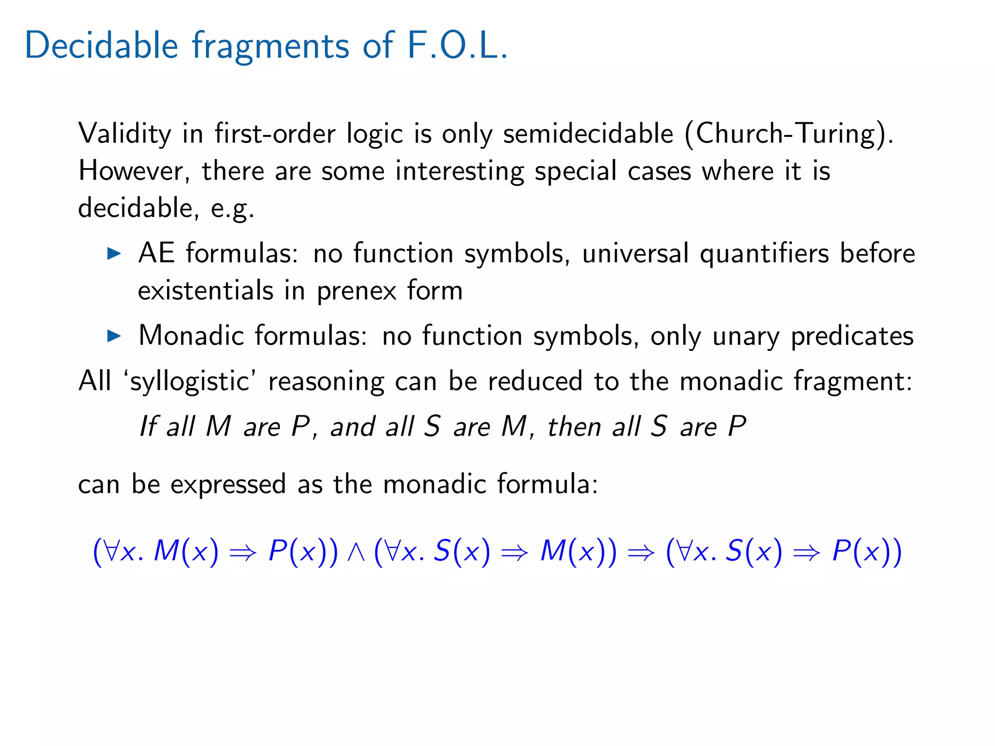 Decidable fragments of F.O.L.
Validity in ﬁrst-order logic is only semidecidable (Church-Turing).
However, there are some interesting special cases where it is
decidable, e.g.
AE formulas: no function symbols, universal quantiﬁers before
existentials in prenex form
Monadic formulas: no function symbols, only unary predicates
All ‘syllogistic’ reasoning can be reduced to the monadic fragment:
If all M are P, and all S are M, then all S are P
can be expressed as the monadic formula:
(∀x. M(x) ⇒ P(x)) ∧ (∀x. S(x) ⇒ M(x)) ⇒ (∀x. S(x) ⇒ P(x))
 
