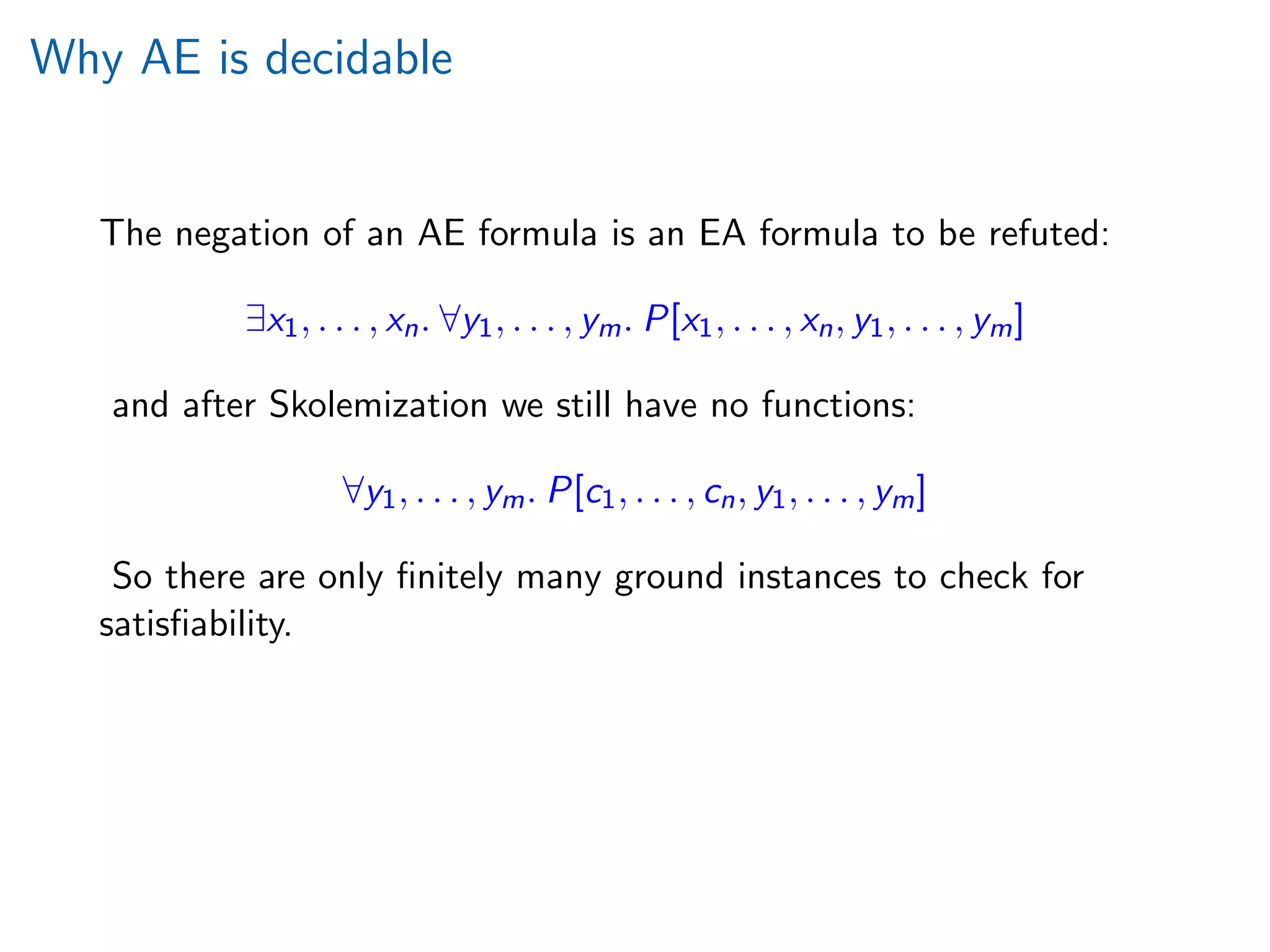 Why AE is decidable
The negation of an AE formula is an EA formula to be refuted:
∃x1, . . . , xn. ∀y1, . . . , ym. P[x1, . . . , xn, y1, . . . , ym]
and after Skolemization we still have no functions:
∀y1, . . . , ym. P[c1, . . . , cn, y1, . . . , ym]
So there are only ﬁnitely many ground instances to check for
satisﬁability.
 