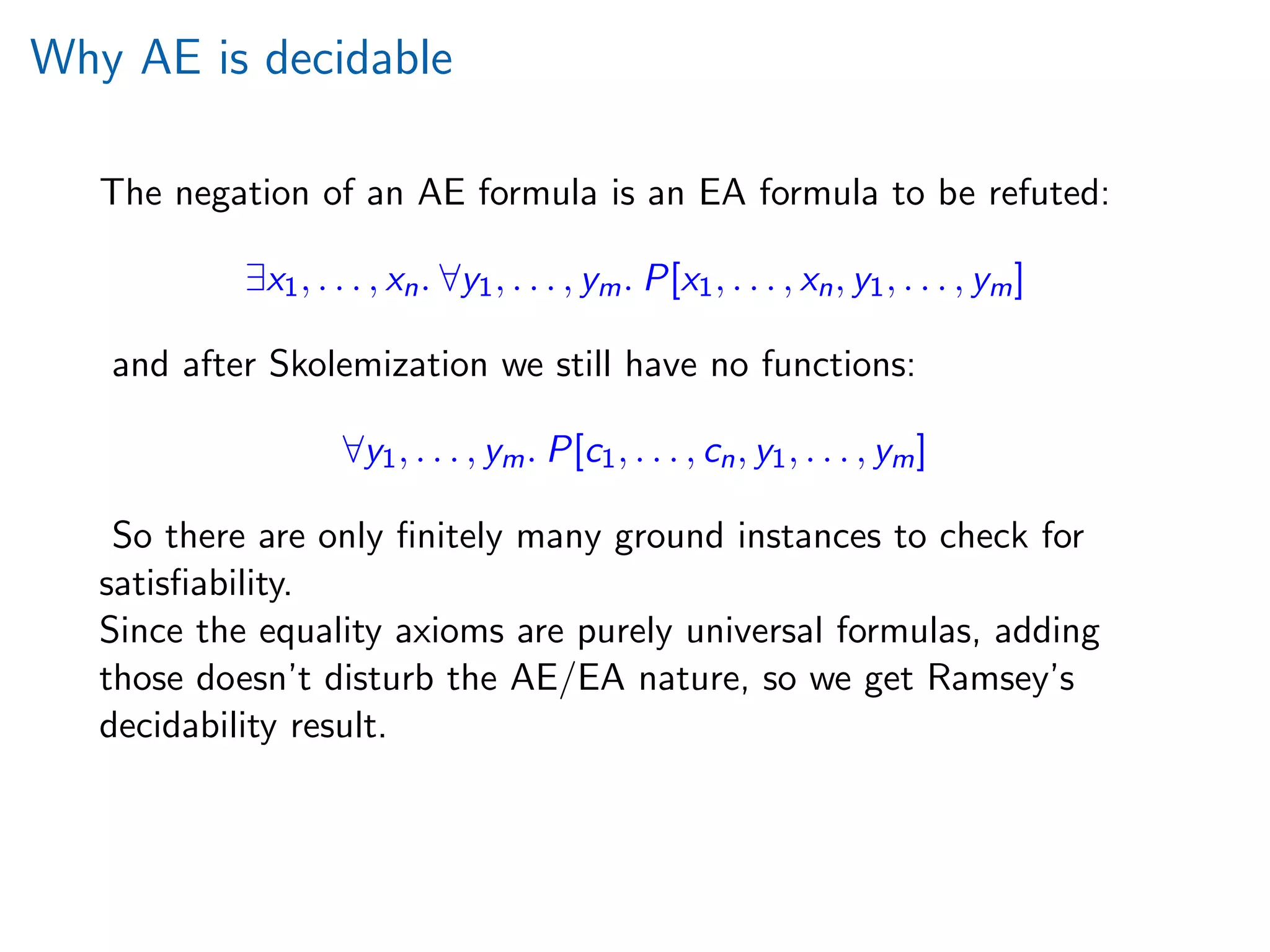 Why AE is decidable
The negation of an AE formula is an EA formula to be refuted:
∃x1, . . . , xn. ∀y1, . . . , ym. P[x1, . . . , xn, y1, . . . , ym]
and after Skolemization we still have no functions:
∀y1, . . . , ym. P[c1, . . . , cn, y1, . . . , ym]
So there are only ﬁnitely many ground instances to check for
satisﬁability.
Since the equality axioms are purely universal formulas, adding
those doesn’t disturb the AE/EA nature, so we get Ramsey’s
decidability result.
 