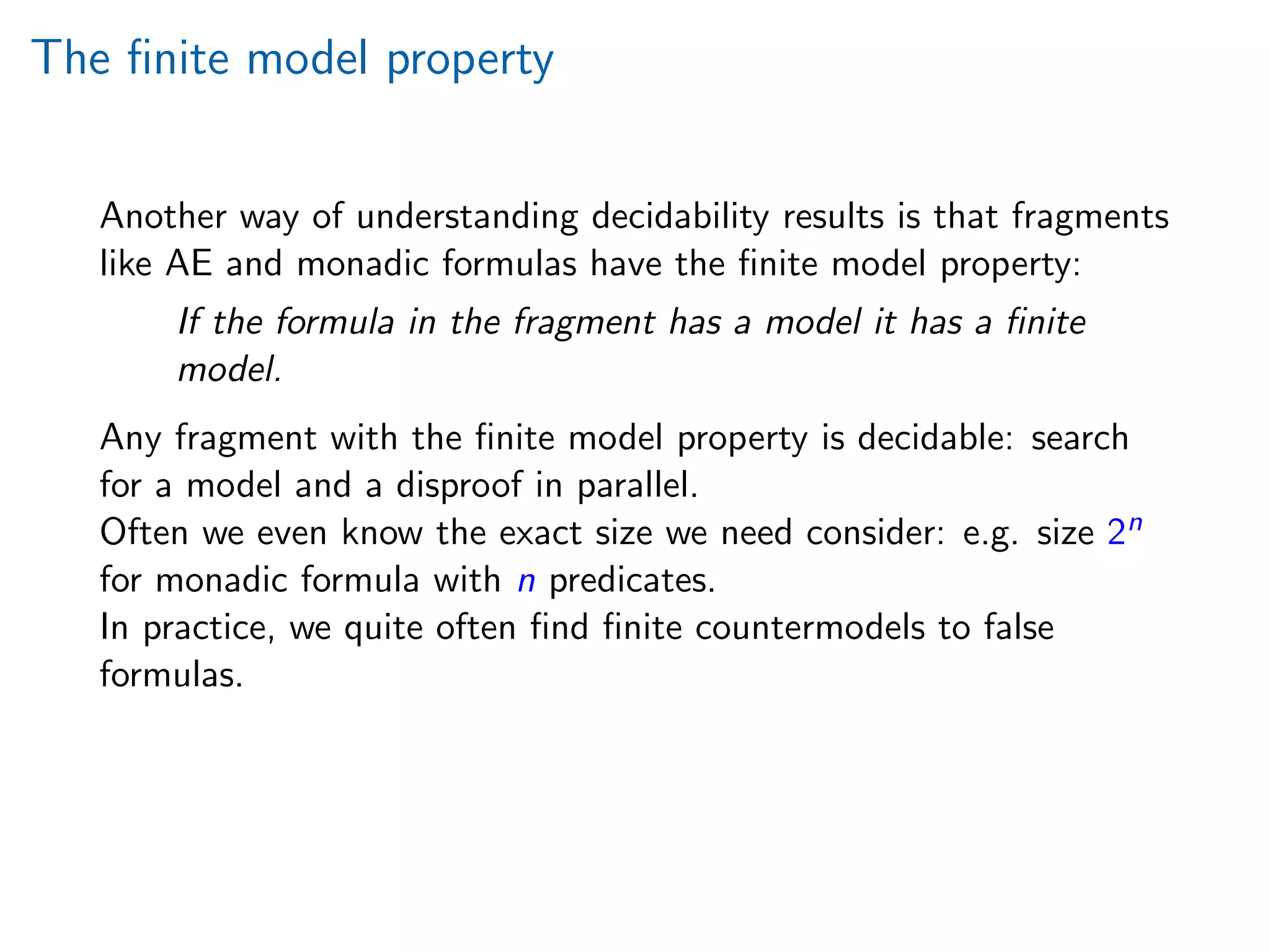 The ﬁnite model property
Another way of understanding decidability results is that fragments
like AE and monadic formulas have the ﬁnite model property:
If the formula in the fragment has a model it has a ﬁnite
model.
Any fragment with the ﬁnite model property is decidable: search
for a model and a disproof in parallel.
Often we even know the exact size we need consider: e.g. size 2n
for monadic formula with n predicates.
In practice, we quite often ﬁnd ﬁnite countermodels to false
formulas.
 