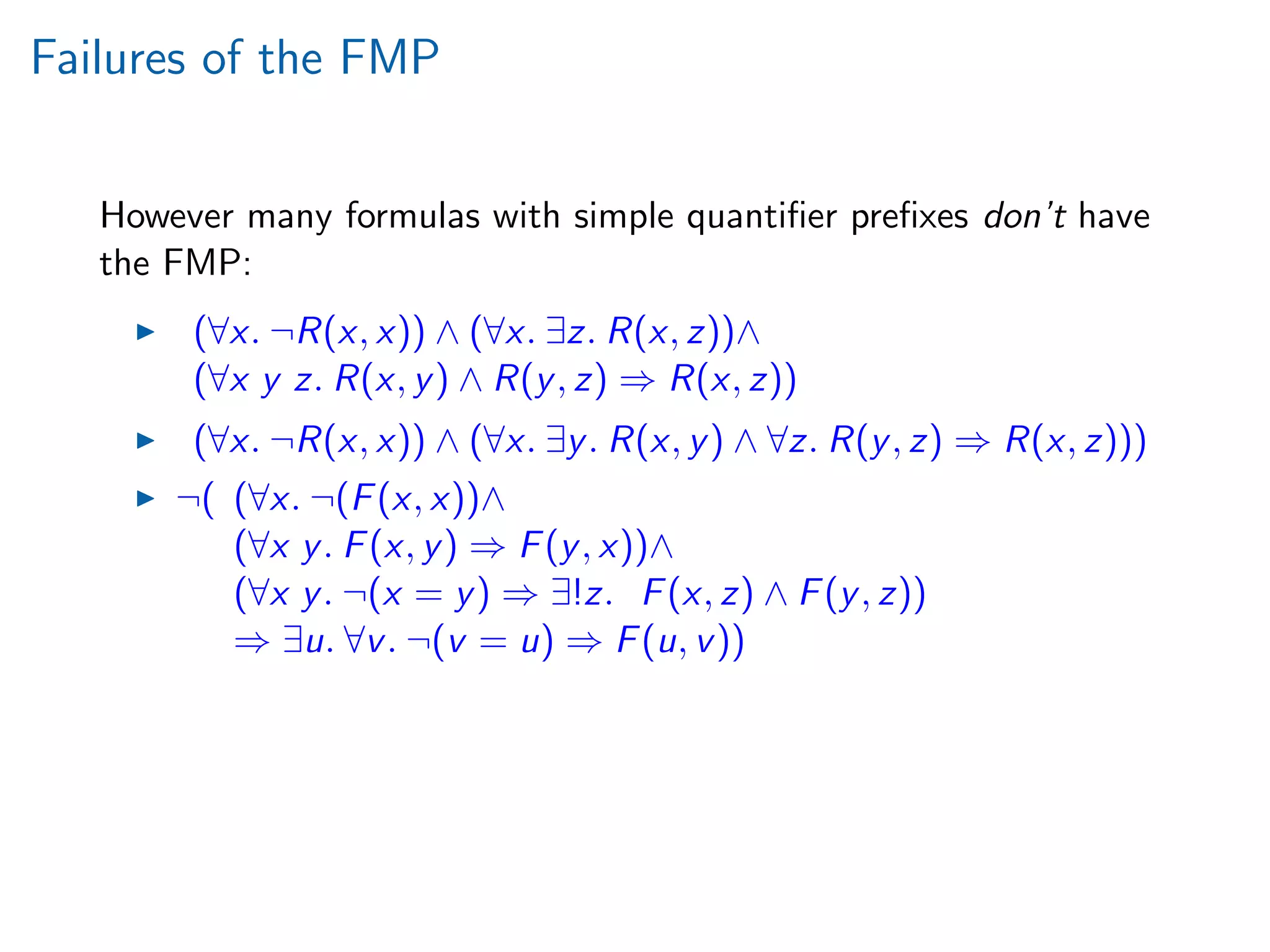 Failures of the FMP
However many formulas with simple quantiﬁer preﬁxes don’t have
the FMP:
(∀x. ¬R(x, x)) ∧ (∀x. ∃z. R(x, z))∧
(∀x y z. R(x, y) ∧ R(y, z) ⇒ R(x, z))
(∀x. ¬R(x, x)) ∧ (∀x. ∃y. R(x, y) ∧ ∀z. R(y, z) ⇒ R(x, z)))
¬( (∀x. ¬(F(x, x))∧
(∀x y. F(x, y) ⇒ F(y, x))∧
(∀x y. ¬(x = y) ⇒ ∃!z. F(x, z) ∧ F(y, z))
⇒ ∃u. ∀v. ¬(v = u) ⇒ F(u, v))
 