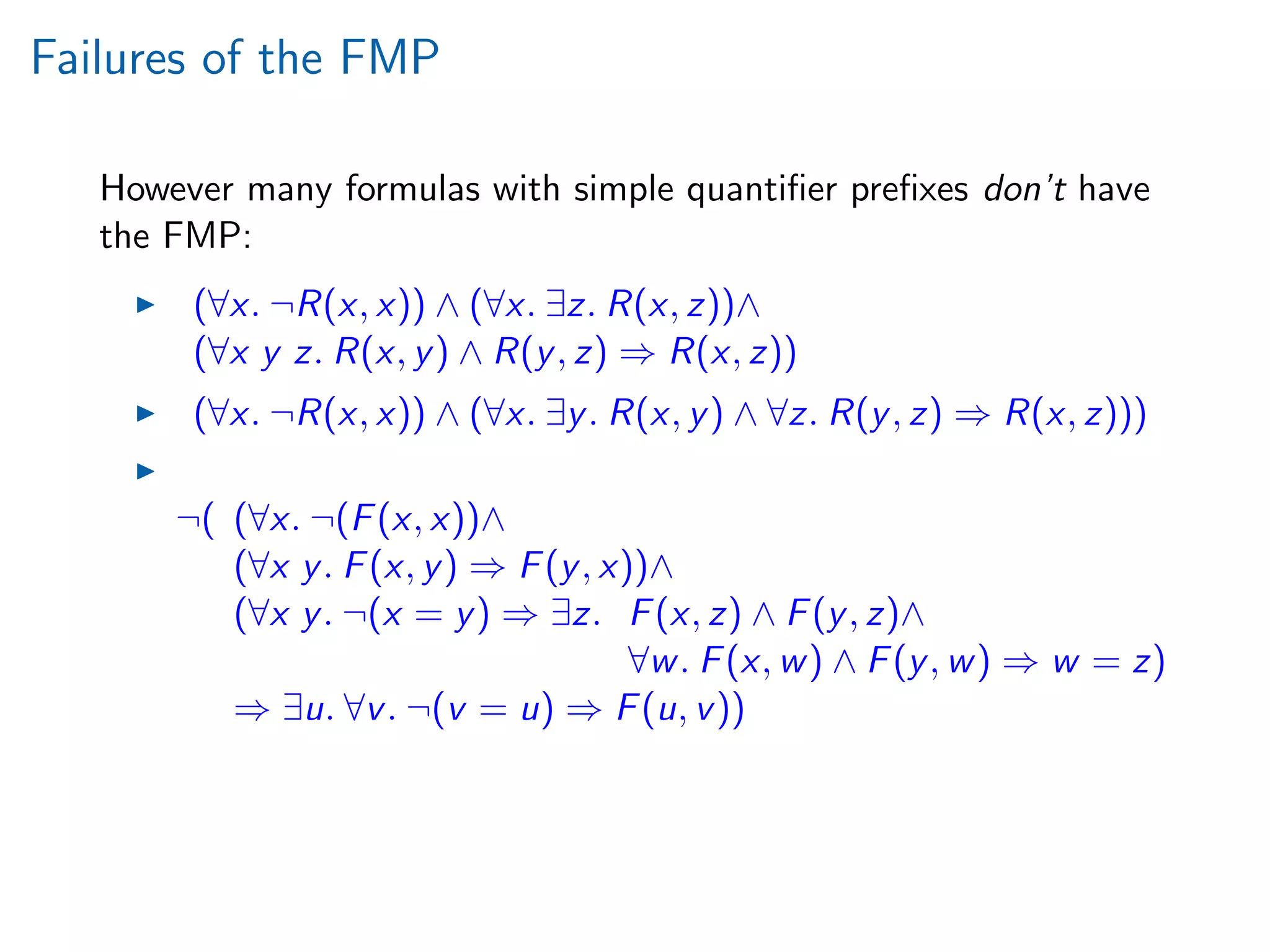 Failures of the FMP
However many formulas with simple quantiﬁer preﬁxes don’t have
the FMP:
(∀x. ¬R(x, x)) ∧ (∀x. ∃z. R(x, z))∧
(∀x y z. R(x, y) ∧ R(y, z) ⇒ R(x, z))
(∀x. ¬R(x, x)) ∧ (∀x. ∃y. R(x, y) ∧ ∀z. R(y, z) ⇒ R(x, z)))
¬( (∀x. ¬(F(x, x))∧
(∀x y. F(x, y) ⇒ F(y, x))∧
(∀x y. ¬(x = y) ⇒ ∃z. F(x, z) ∧ F(y, z)∧
∀w. F(x, w) ∧ F(y, w) ⇒ w = z)
⇒ ∃u. ∀v. ¬(v = u) ⇒ F(u, v))
 