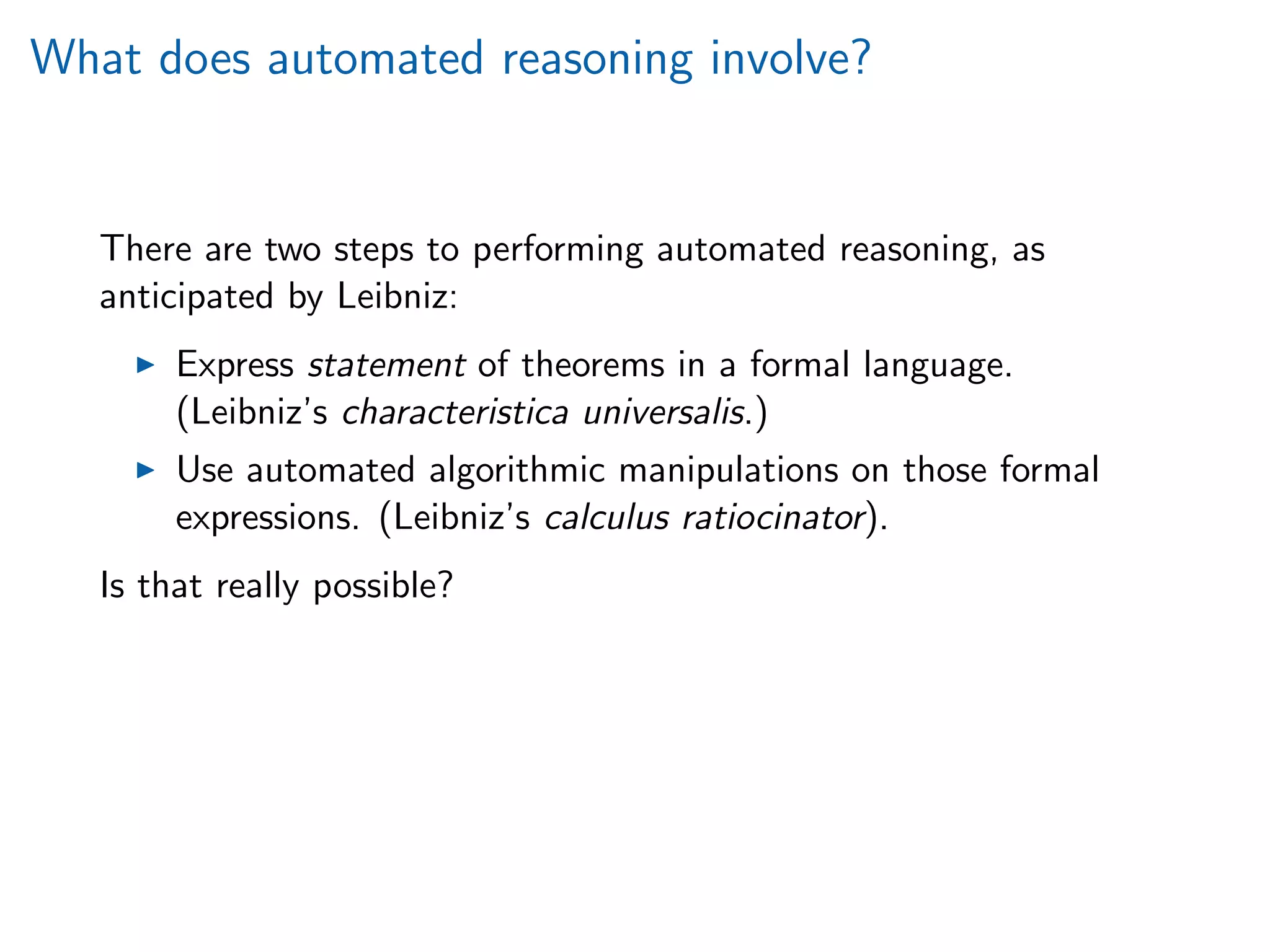 What does automated reasoning involve?
There are two steps to performing automated reasoning, as
anticipated by Leibniz:
Express statement of theorems in a formal language.
(Leibniz’s characteristica universalis.)
Use automated algorithmic manipulations on those formal
expressions. (Leibniz’s calculus ratiocinator).
Is that really possible?
 