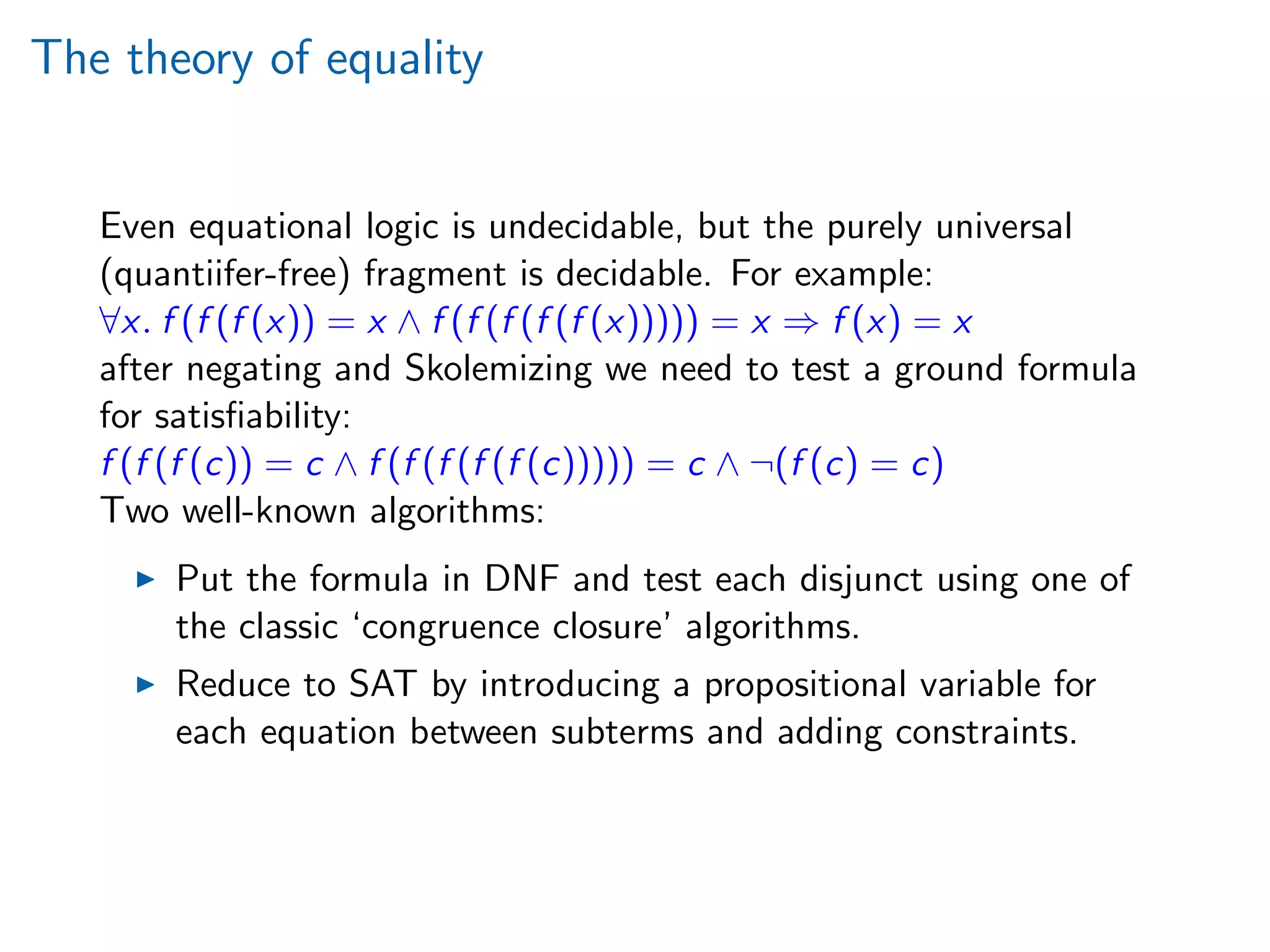 The theory of equality
Even equational logic is undecidable, but the purely universal
(quantiifer-free) fragment is decidable. For example:
∀x. f (f (f (x)) = x ∧ f (f (f (f (f (x))))) = x ⇒ f (x) = x
after negating and Skolemizing we need to test a ground formula
for satisﬁability:
f (f (f (c)) = c ∧ f (f (f (f (f (c))))) = c ∧ ¬(f (c) = c)
Two well-known algorithms:
Put the formula in DNF and test each disjunct using one of
the classic ‘congruence closure’ algorithms.
Reduce to SAT by introducing a propositional variable for
each equation between subterms and adding constraints.
 