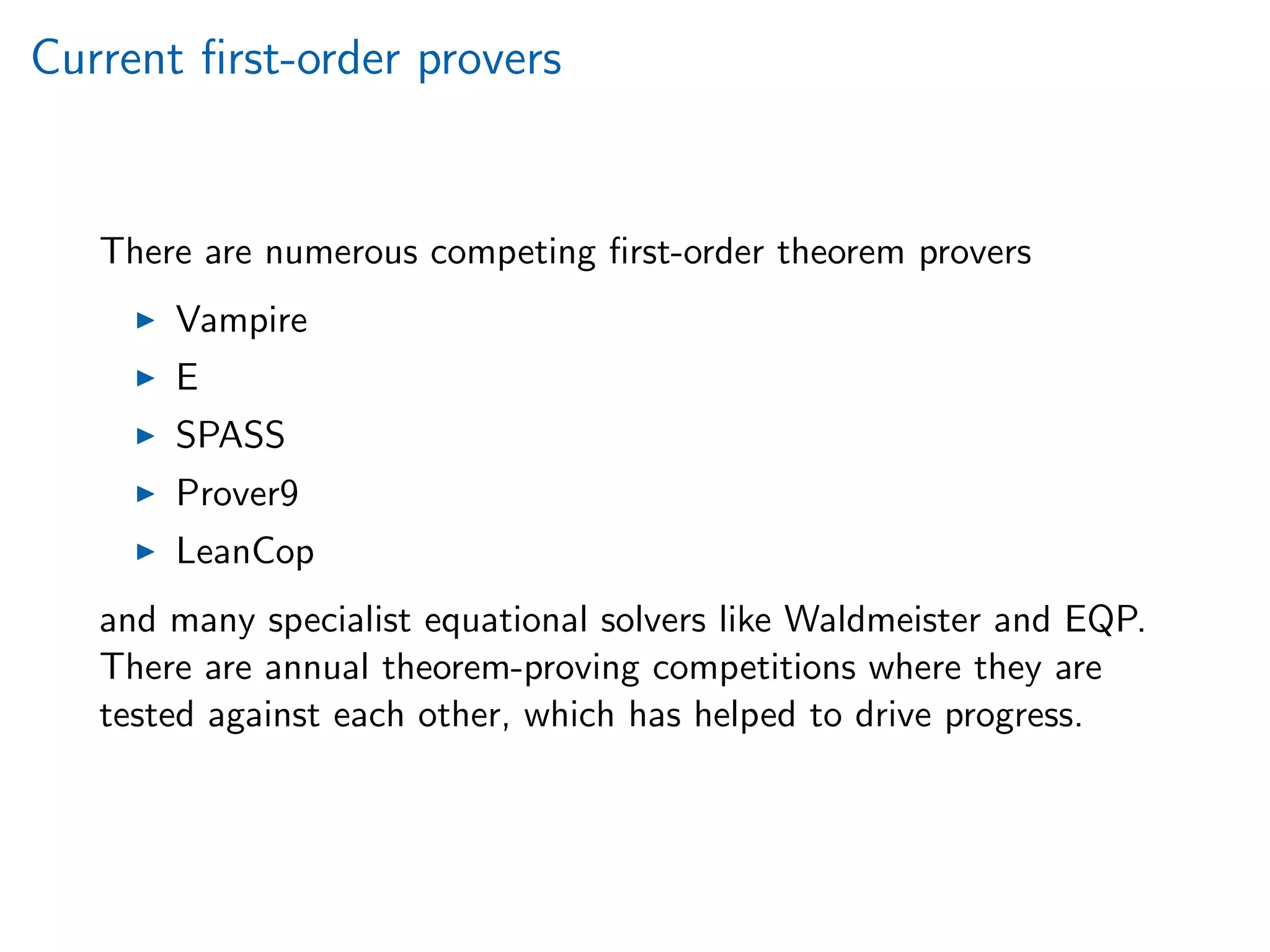 Current ﬁrst-order provers
There are numerous competing ﬁrst-order theorem provers
Vampire
E
SPASS
Prover9
LeanCop
and many specialist equational solvers like Waldmeister and EQP.
There are annual theorem-proving competitions where they are
tested against each other, which has helped to drive progress.
 