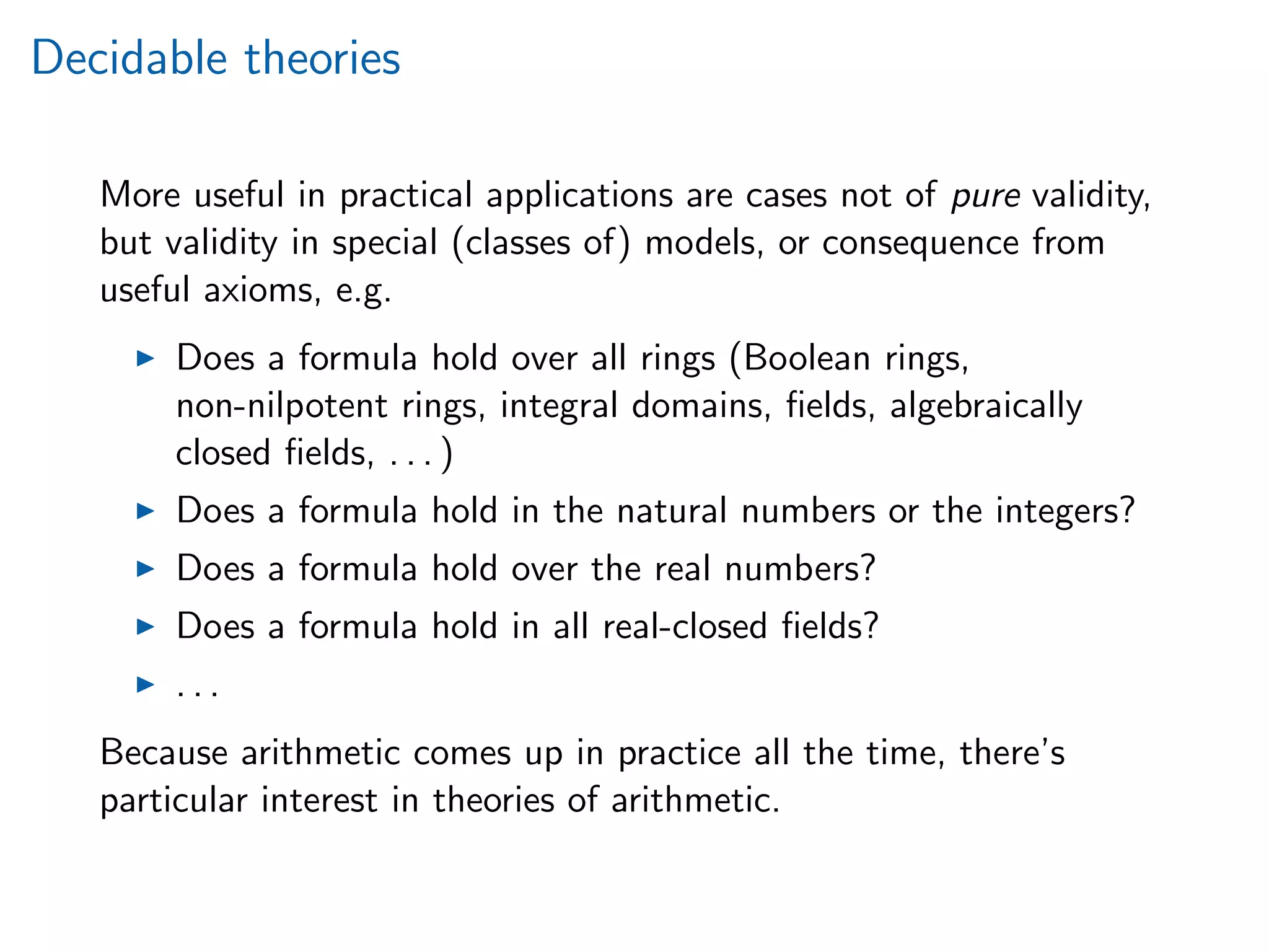 Decidable theories
More useful in practical applications are cases not of pure validity,
but validity in special (classes of) models, or consequence from
useful axioms, e.g.
Does a formula hold over all rings (Boolean rings,
non-nilpotent rings, integral domains, ﬁelds, algebraically
closed ﬁelds, . . . )
Does a formula hold in the natural numbers or the integers?
Does a formula hold over the real numbers?
Does a formula hold in all real-closed ﬁelds?
. . .
Because arithmetic comes up in practice all the time, there’s
particular interest in theories of arithmetic.
 
