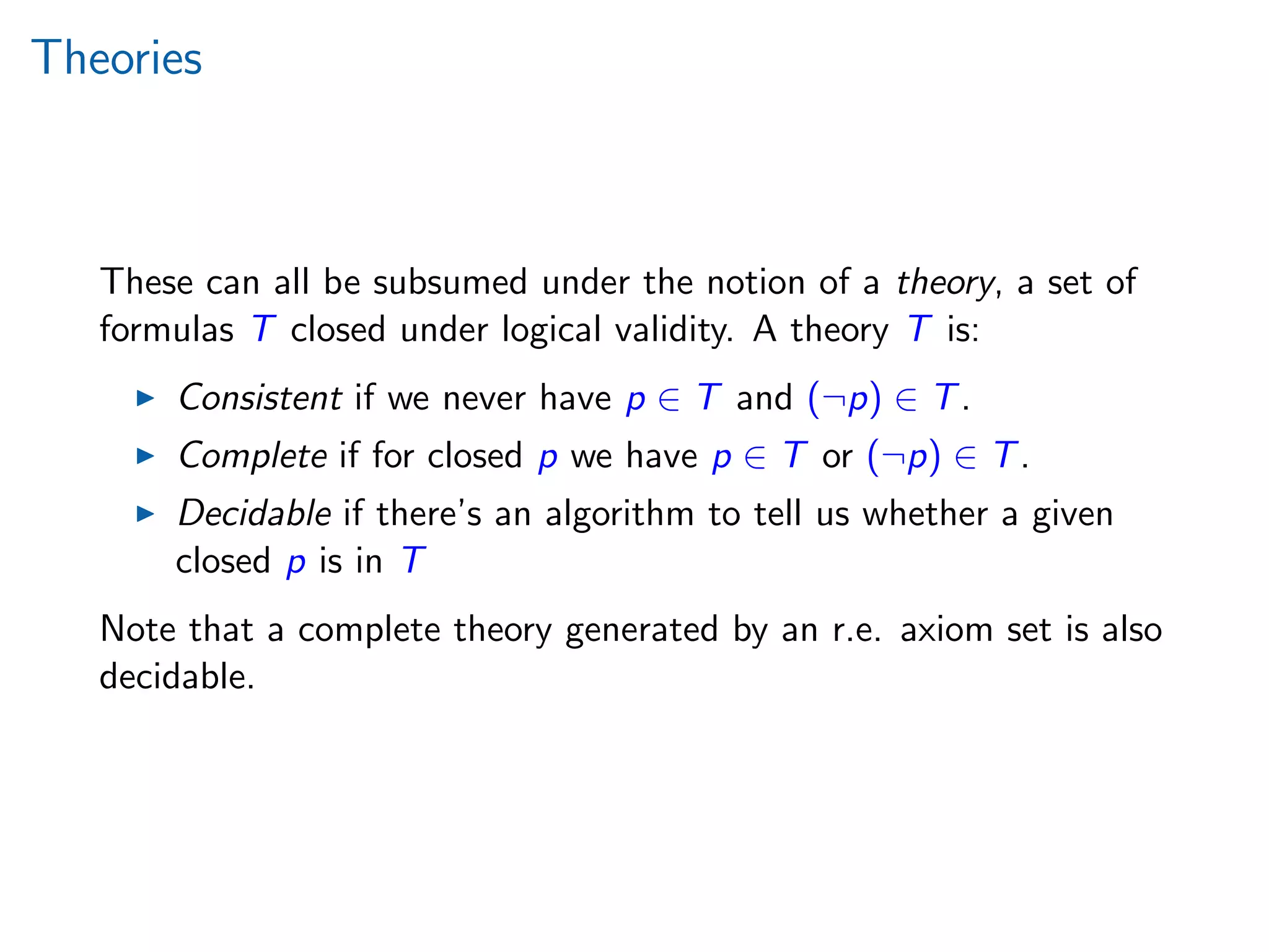 Theories
These can all be subsumed under the notion of a theory, a set of
formulas T closed under logical validity. A theory T is:
Consistent if we never have p ∈ T and (¬p) ∈ T.
Complete if for closed p we have p ∈ T or (¬p) ∈ T.
Decidable if there’s an algorithm to tell us whether a given
closed p is in T
Note that a complete theory generated by an r.e. axiom set is also
decidable.
 