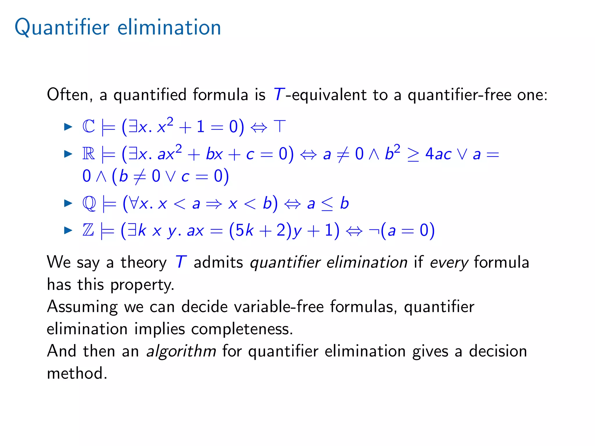 Quantiﬁer elimination
Often, a quantiﬁed formula is T-equivalent to a quantiﬁer-free one:
C |= (∃x. x2 + 1 = 0) ⇔
R |= (∃x. ax2 + bx + c = 0) ⇔ a = 0 ∧ b2 ≥ 4ac ∨ a =
0 ∧ (b = 0 ∨ c = 0)
Q |= (∀x. x < a ⇒ x < b) ⇔ a ≤ b
Z |= (∃k x y. ax = (5k + 2)y + 1) ⇔ ¬(a = 0)
We say a theory T admits quantiﬁer elimination if every formula
has this property.
Assuming we can decide variable-free formulas, quantiﬁer
elimination implies completeness.
And then an algorithm for quantiﬁer elimination gives a decision
method.
 