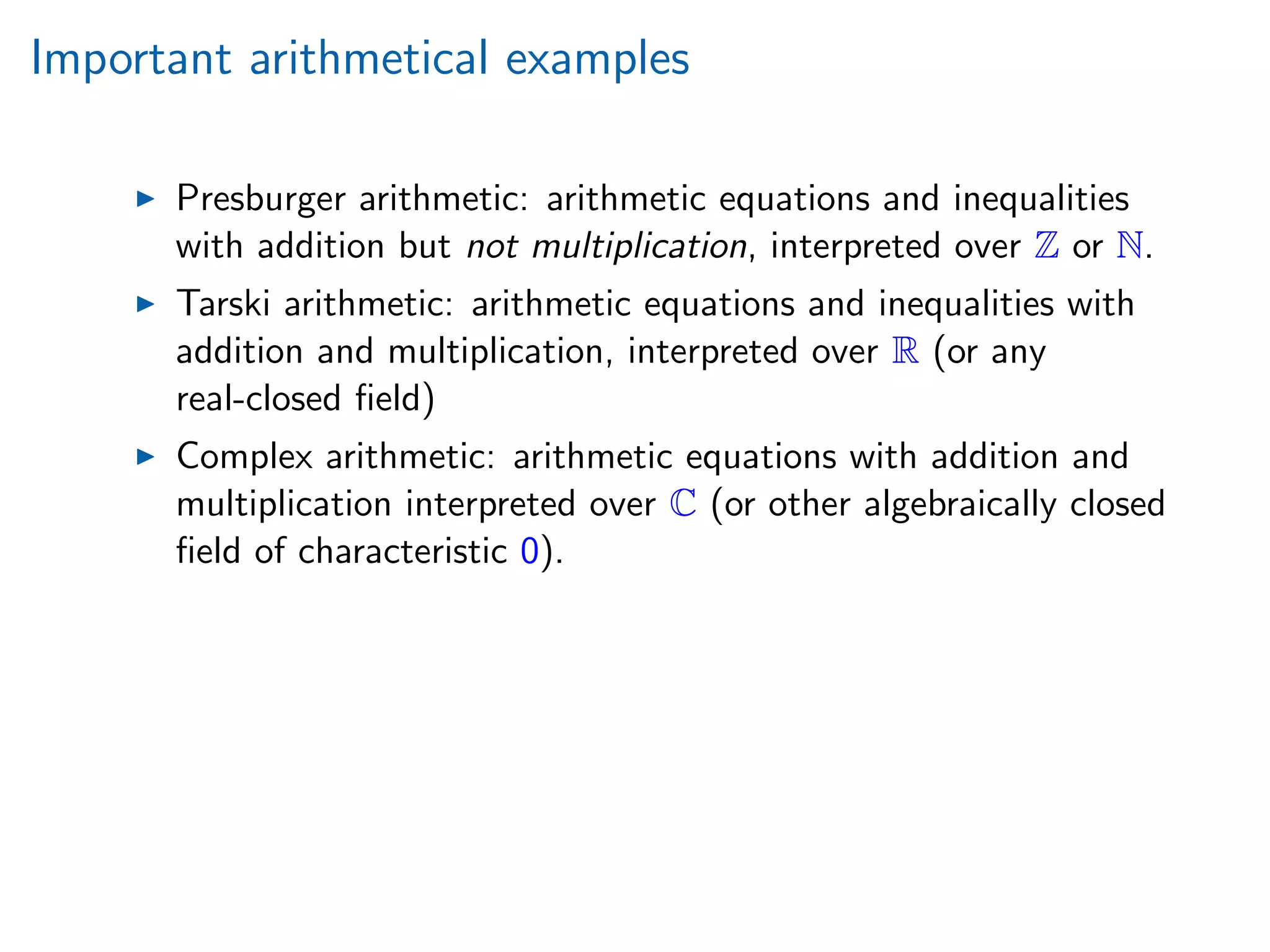 Important arithmetical examples
Presburger arithmetic: arithmetic equations and inequalities
with addition but not multiplication, interpreted over Z or N.
Tarski arithmetic: arithmetic equations and inequalities with
addition and multiplication, interpreted over R (or any
real-closed ﬁeld)
Complex arithmetic: arithmetic equations with addition and
multiplication interpreted over C (or other algebraically closed
ﬁeld of characteristic 0).
 