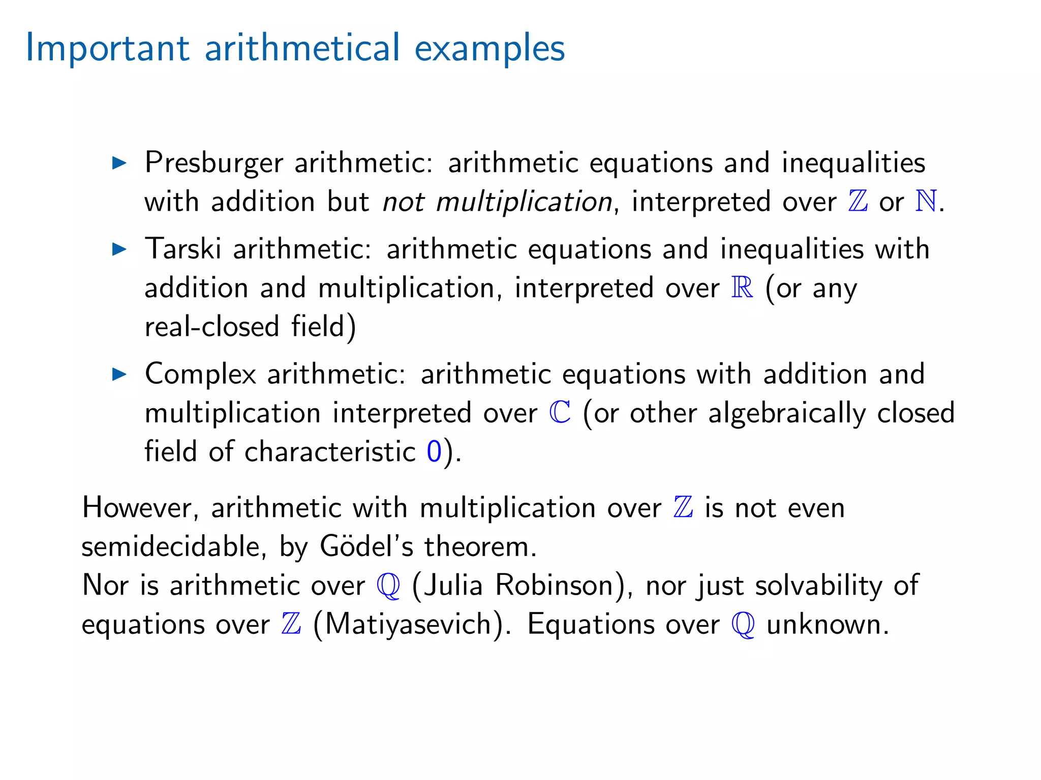 Important arithmetical examples
Presburger arithmetic: arithmetic equations and inequalities
with addition but not multiplication, interpreted over Z or N.
Tarski arithmetic: arithmetic equations and inequalities with
addition and multiplication, interpreted over R (or any
real-closed ﬁeld)
Complex arithmetic: arithmetic equations with addition and
multiplication interpreted over C (or other algebraically closed
ﬁeld of characteristic 0).
However, arithmetic with multiplication over Z is not even
semidecidable, by G¨odel’s theorem.
Nor is arithmetic over Q (Julia Robinson), nor just solvability of
equations over Z (Matiyasevich). Equations over Q unknown.
 