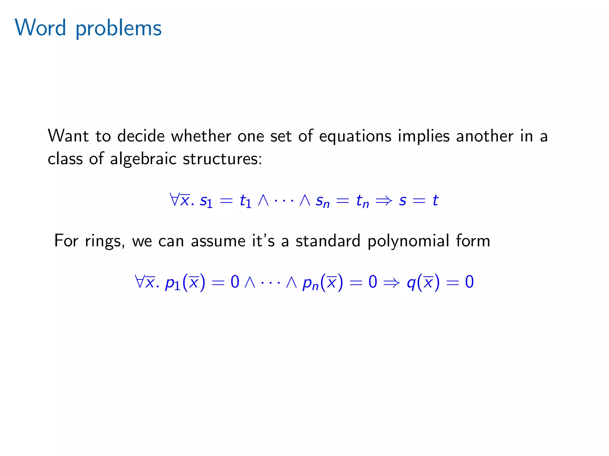 Word problems
Want to decide whether one set of equations implies another in a
class of algebraic structures:
∀x. s1 = t1 ∧ · · · ∧ sn = tn ⇒ s = t
For rings, we can assume it’s a standard polynomial form
∀x. p1(x) = 0 ∧ · · · ∧ pn(x) = 0 ⇒ q(x) = 0
 