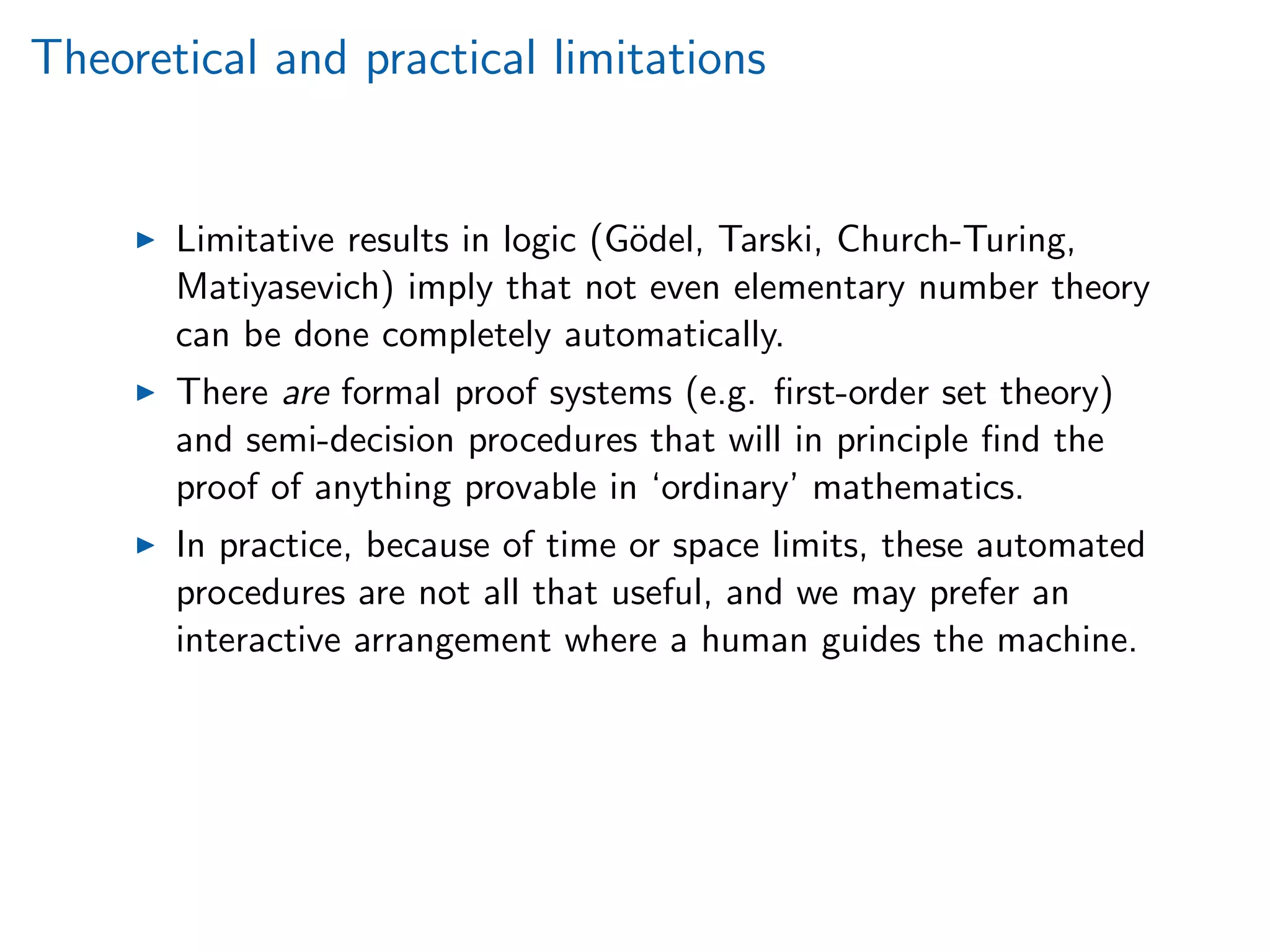 Theoretical and practical limitations
Limitative results in logic (G¨odel, Tarski, Church-Turing,
Matiyasevich) imply that not even elementary number theory
can be done completely automatically.
There are formal proof systems (e.g. ﬁrst-order set theory)
and semi-decision procedures that will in principle ﬁnd the
proof of anything provable in ‘ordinary’ mathematics.
In practice, because of time or space limits, these automated
procedures are not all that useful, and we may prefer an
interactive arrangement where a human guides the machine.
 