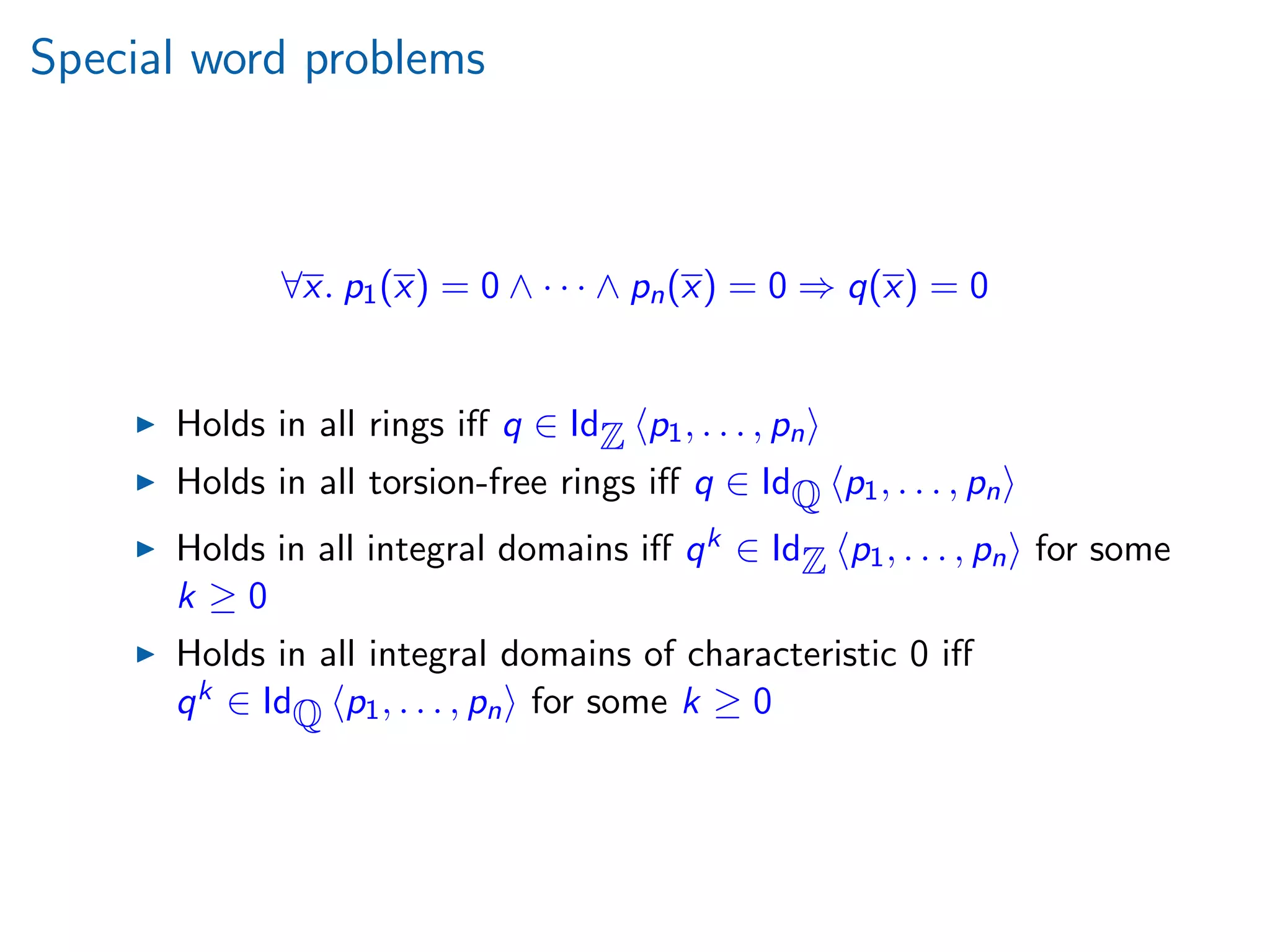 Special word problems
∀x. p1(x) = 0 ∧ · · · ∧ pn(x) = 0 ⇒ q(x) = 0
Holds in all rings iﬀ q ∈ IdZ p1, . . . , pn
Holds in all torsion-free rings iﬀ q ∈ IdQ p1, . . . , pn
Holds in all integral domains iﬀ qk ∈ IdZ p1, . . . , pn for some
k ≥ 0
Holds in all integral domains of characteristic 0 iﬀ
qk ∈ IdQ p1, . . . , pn for some k ≥ 0
 