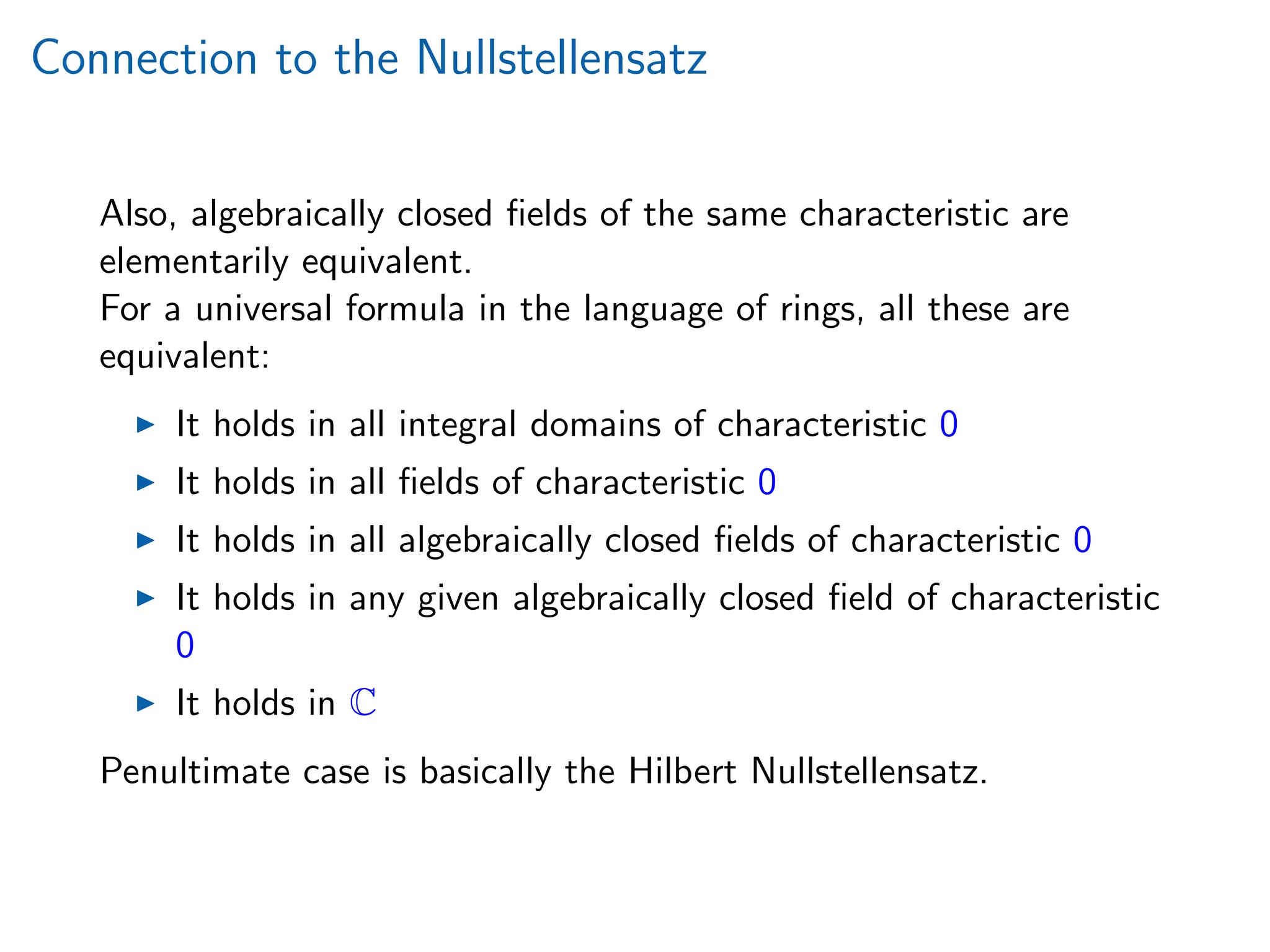 Connection to the Nullstellensatz
Also, algebraically closed ﬁelds of the same characteristic are
elementarily equivalent.
For a universal formula in the language of rings, all these are
equivalent:
It holds in all integral domains of characteristic 0
It holds in all ﬁelds of characteristic 0
It holds in all algebraically closed ﬁelds of characteristic 0
It holds in any given algebraically closed ﬁeld of characteristic
0
It holds in C
Penultimate case is basically the Hilbert Nullstellensatz.
 