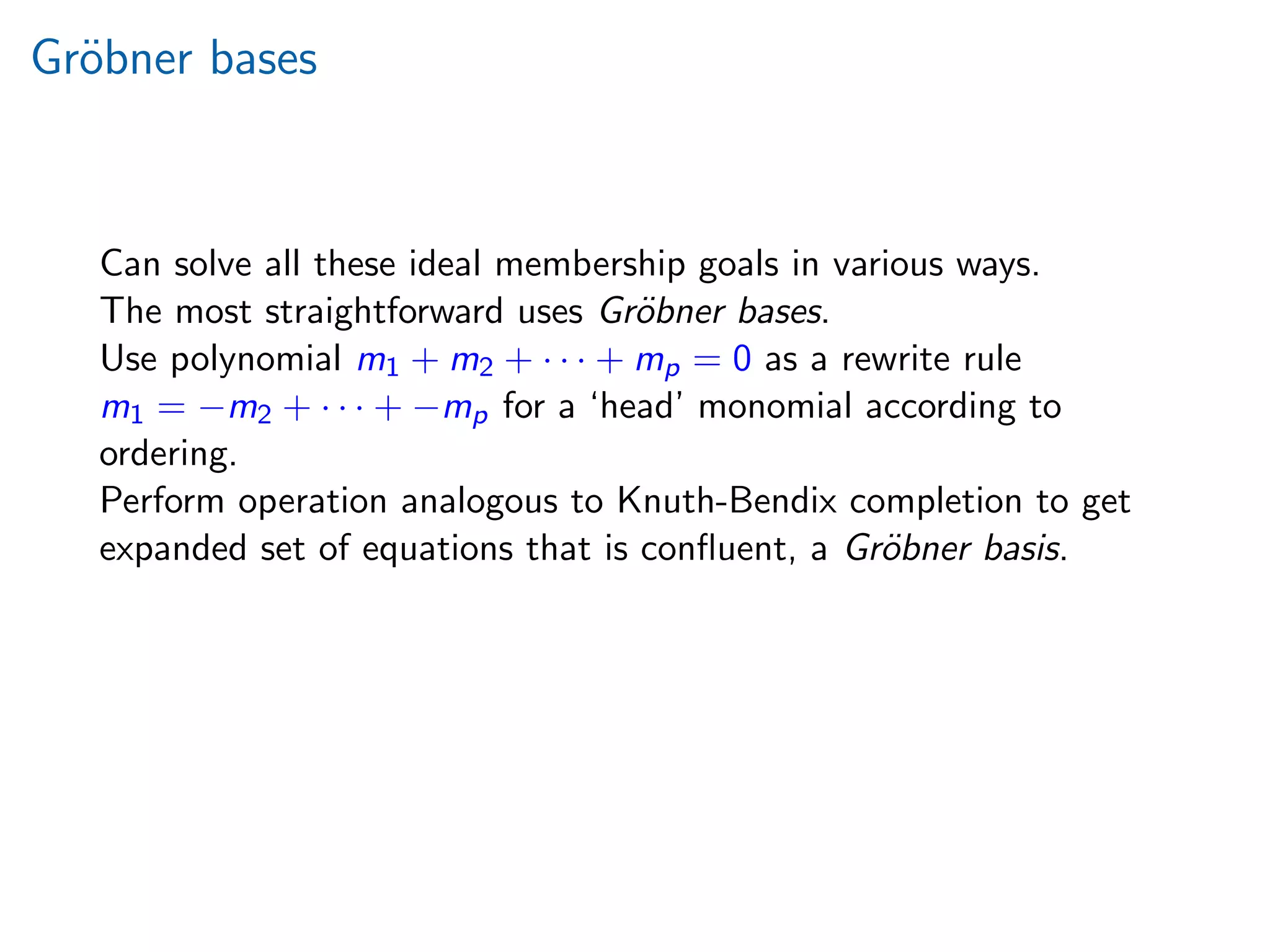 Gr¨obner bases
Can solve all these ideal membership goals in various ways.
The most straightforward uses Gr¨obner bases.
Use polynomial m1 + m2 + · · · + mp = 0 as a rewrite rule
m1 = −m2 + · · · + −mp for a ‘head’ monomial according to
ordering.
Perform operation analogous to Knuth-Bendix completion to get
expanded set of equations that is conﬂuent, a Gr¨obner basis.
 