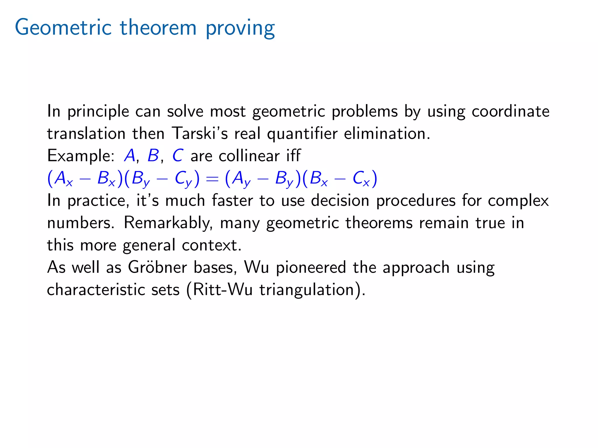 Geometric theorem proving
In principle can solve most geometric problems by using coordinate
translation then Tarski’s real quantiﬁer elimination.
Example: A, B, C are collinear iﬀ
(Ax − Bx )(By − Cy ) = (Ay − By )(Bx − Cx )
In practice, it’s much faster to use decision procedures for complex
numbers. Remarkably, many geometric theorems remain true in
this more general context.
As well as Gr¨obner bases, Wu pioneered the approach using
characteristic sets (Ritt-Wu triangulation).
 