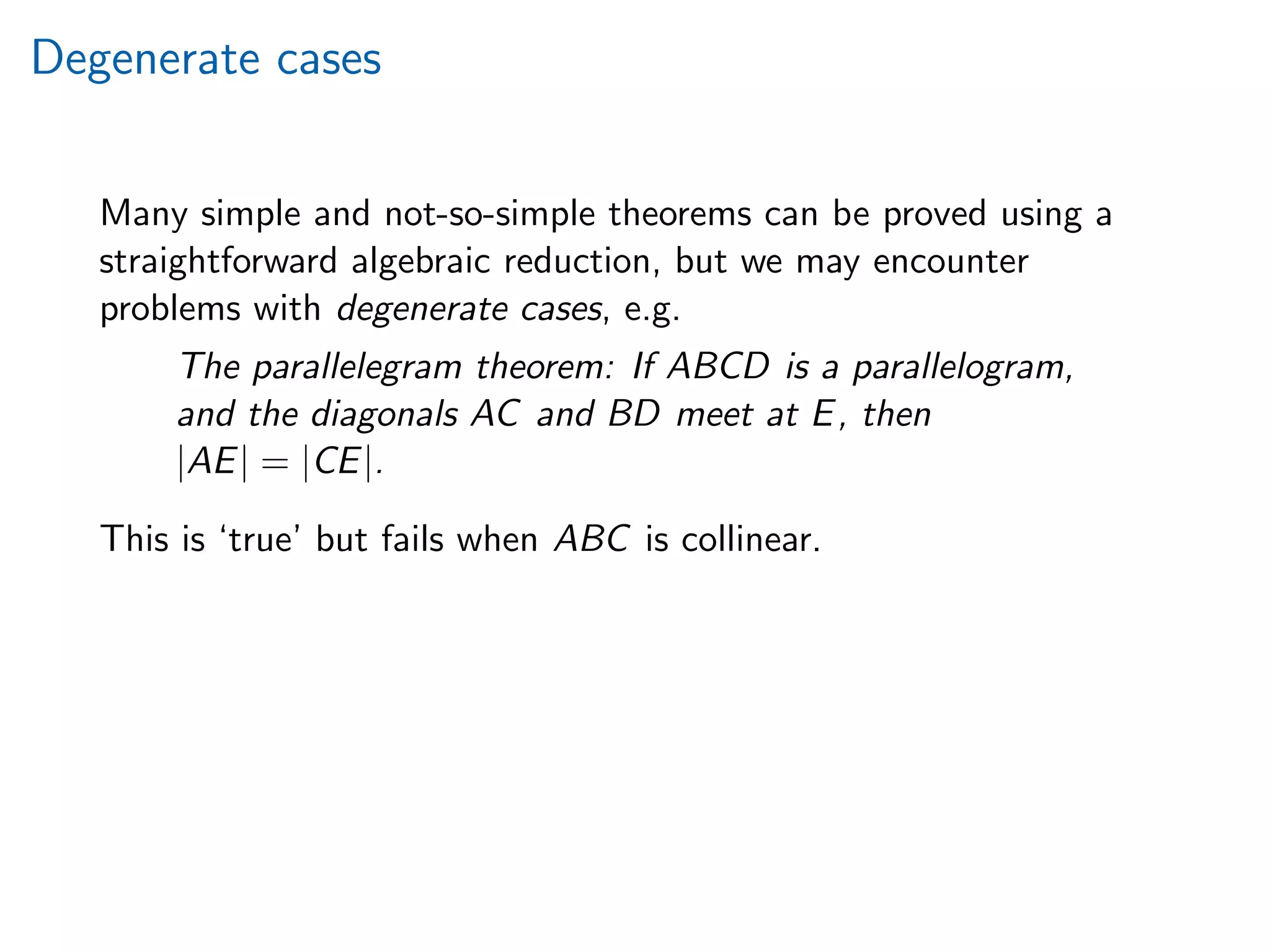 Degenerate cases
Many simple and not-so-simple theorems can be proved using a
straightforward algebraic reduction, but we may encounter
problems with degenerate cases, e.g.
The parallelegram theorem: If ABCD is a parallelogram,
and the diagonals AC and BD meet at E, then
|AE| = |CE|.
This is ‘true’ but fails when ABC is collinear.
 