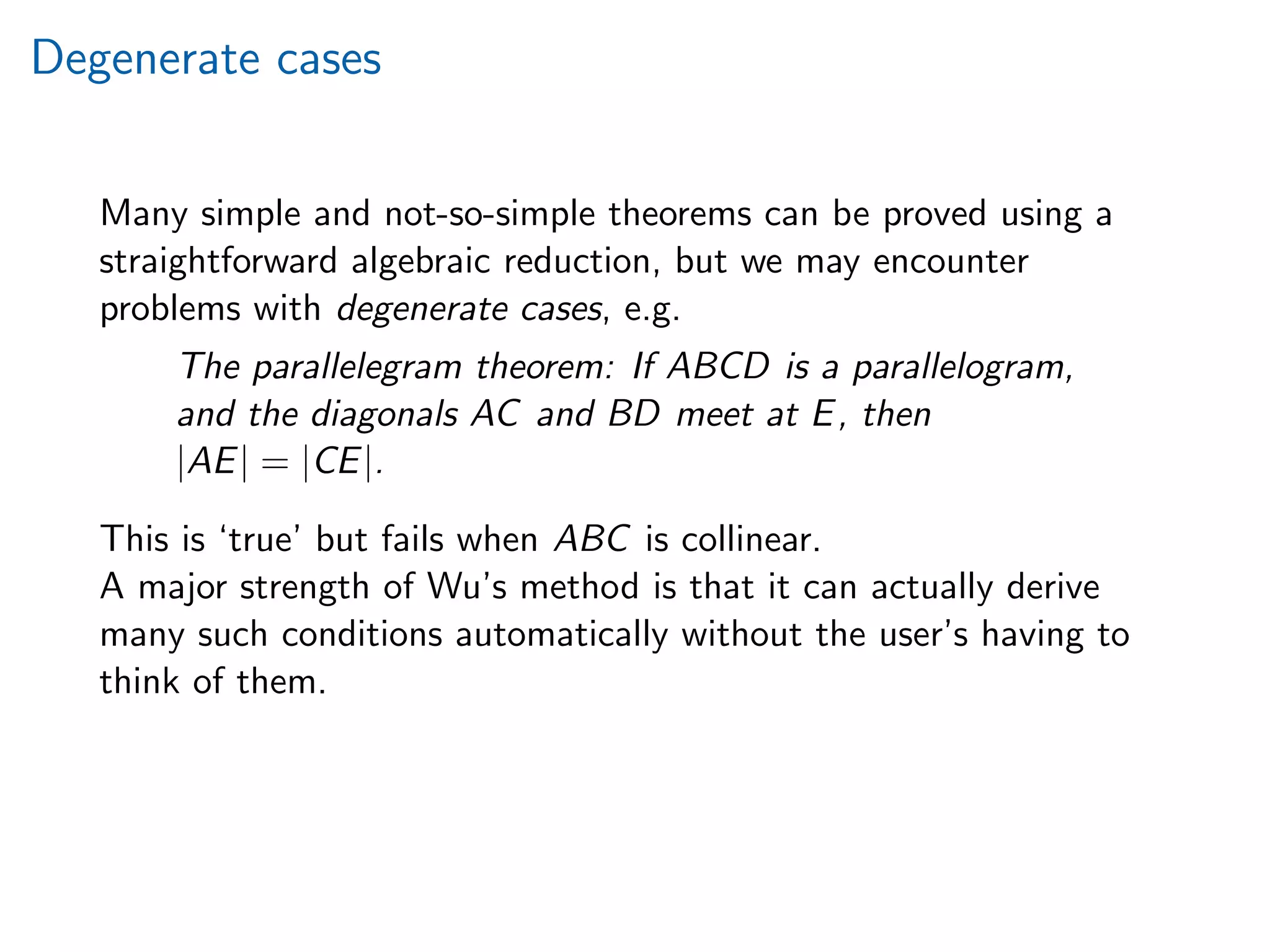 Degenerate cases
Many simple and not-so-simple theorems can be proved using a
straightforward algebraic reduction, but we may encounter
problems with degenerate cases, e.g.
The parallelegram theorem: If ABCD is a parallelogram,
and the diagonals AC and BD meet at E, then
|AE| = |CE|.
This is ‘true’ but fails when ABC is collinear.
A major strength of Wu’s method is that it can actually derive
many such conditions automatically without the user’s having to
think of them.
 