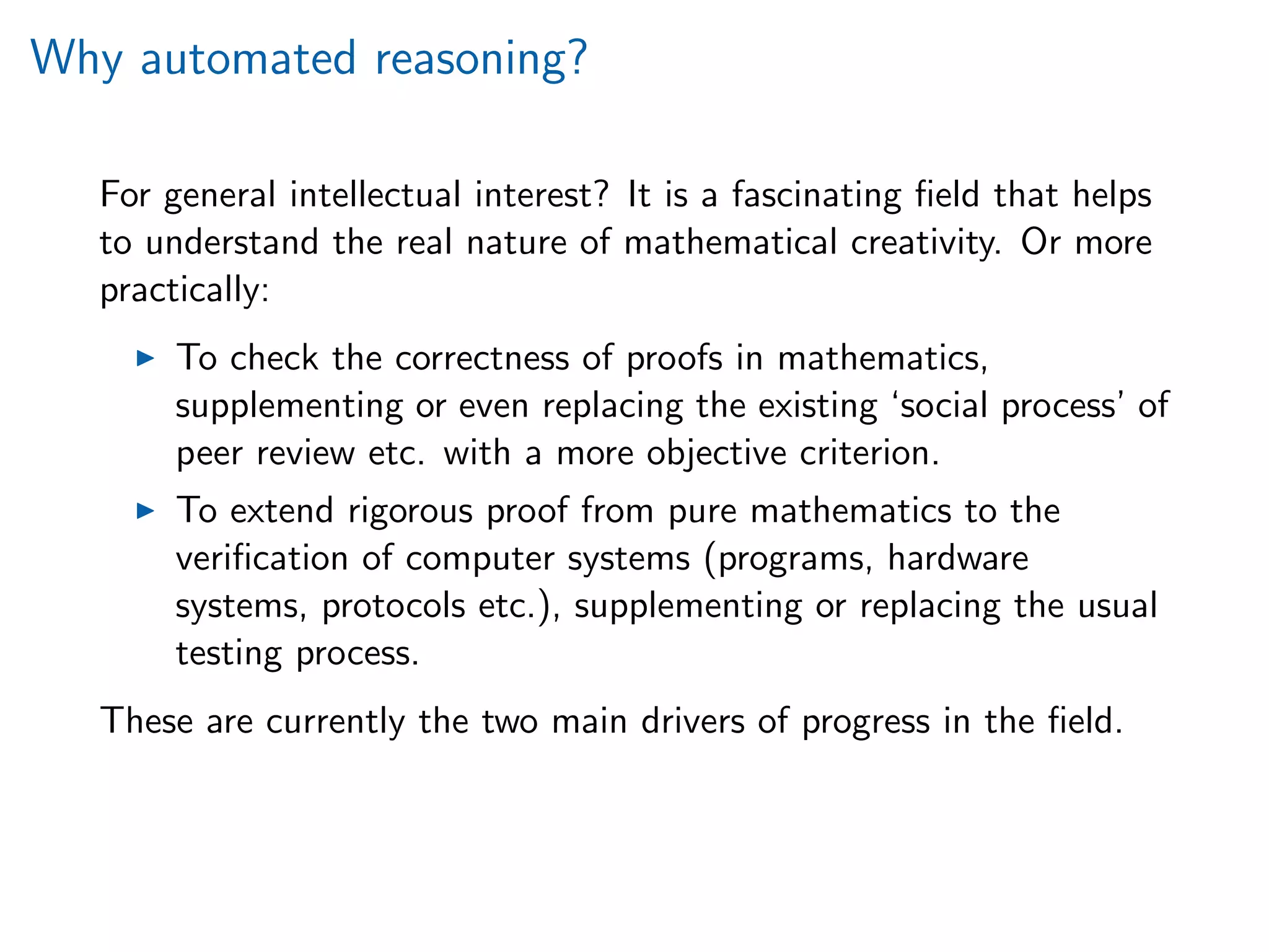 Why automated reasoning?
For general intellectual interest? It is a fascinating ﬁeld that helps
to understand the real nature of mathematical creativity. Or more
practically:
To check the correctness of proofs in mathematics,
supplementing or even replacing the existing ‘social process’ of
peer review etc. with a more objective criterion.
To extend rigorous proof from pure mathematics to the
veriﬁcation of computer systems (programs, hardware
systems, protocols etc.), supplementing or replacing the usual
testing process.
These are currently the two main drivers of progress in the ﬁeld.
 
