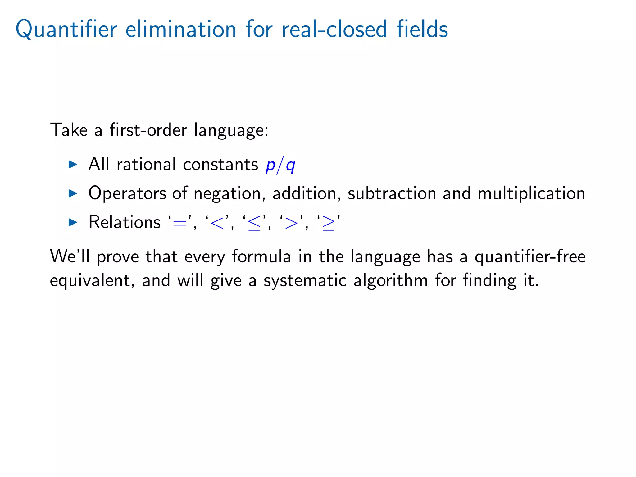 Quantiﬁer elimination for real-closed ﬁelds
Take a ﬁrst-order language:
All rational constants p/q
Operators of negation, addition, subtraction and multiplication
Relations ‘=’, ‘’, ‘≤’, ‘’, ‘≥’
We’ll prove that every formula in the language has a quantiﬁer-free
equivalent, and will give a systematic algorithm for ﬁnding it.
 