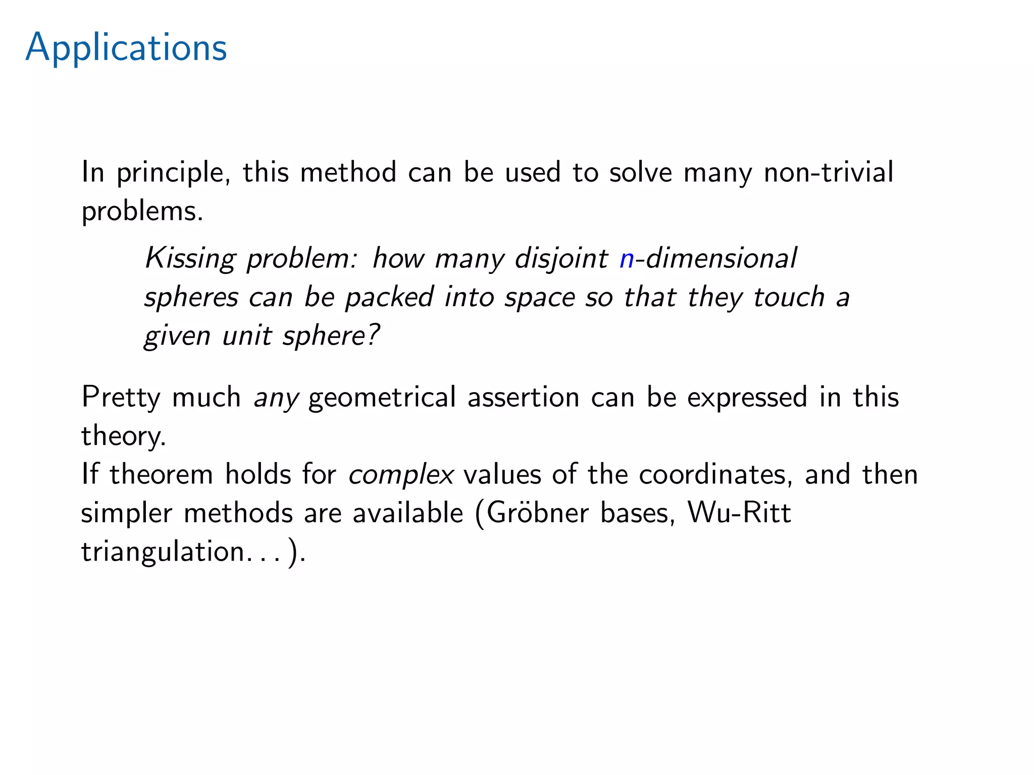 Applications
In principle, this method can be used to solve many non-trivial
problems.
Kissing problem: how many disjoint n-dimensional
spheres can be packed into space so that they touch a
given unit sphere?
Pretty much any geometrical assertion can be expressed in this
theory.
If theorem holds for complex values of the coordinates, and then
simpler methods are available (Gr¨obner bases, Wu-Ritt
triangulation. . . ).
 