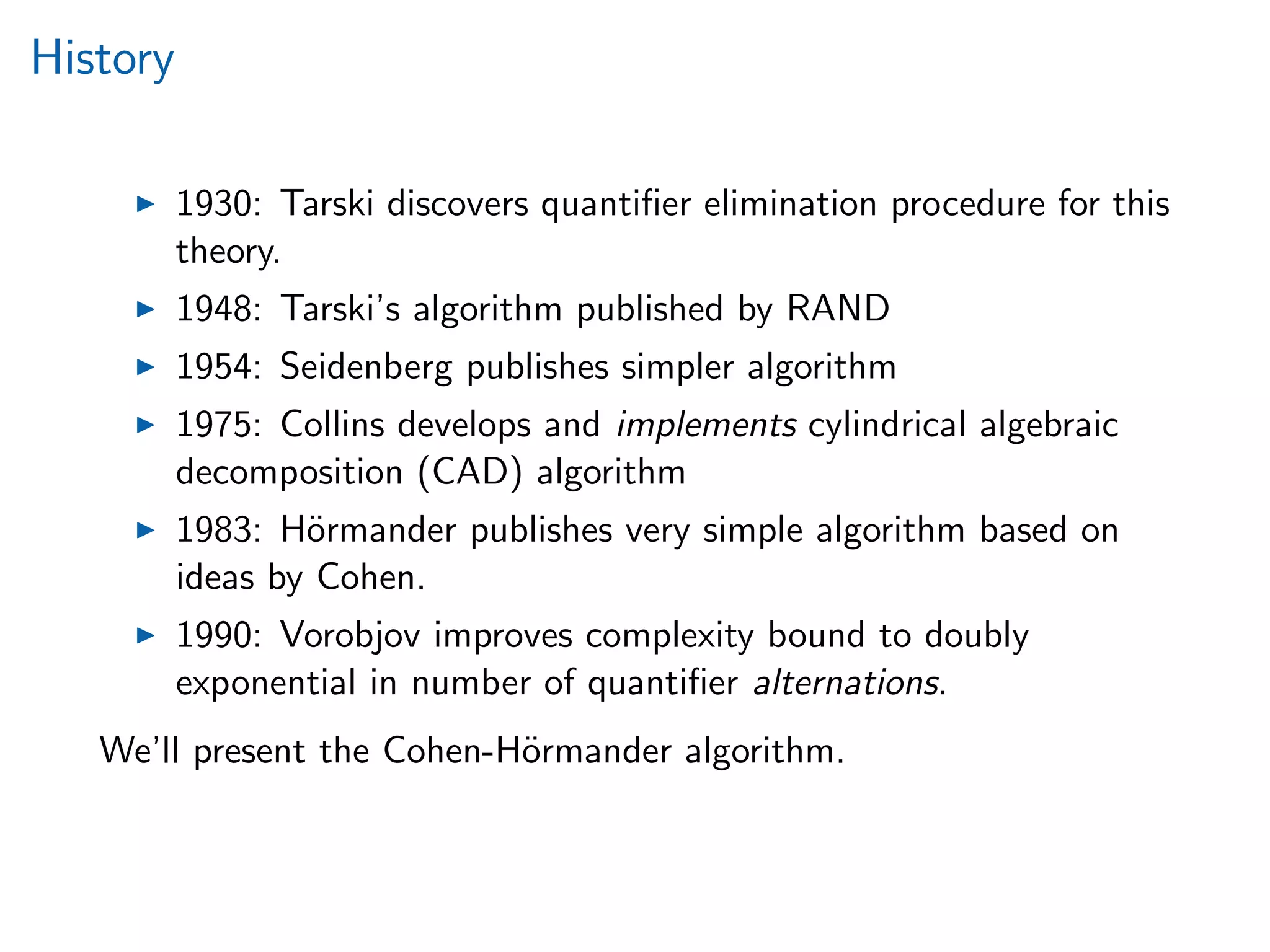 History
1930: Tarski discovers quantiﬁer elimination procedure for this
theory.
1948: Tarski’s algorithm published by RAND
1954: Seidenberg publishes simpler algorithm
1975: Collins develops and implements cylindrical algebraic
decomposition (CAD) algorithm
1983: H¨ormander publishes very simple algorithm based on
ideas by Cohen.
1990: Vorobjov improves complexity bound to doubly
exponential in number of quantiﬁer alternations.
We’ll present the Cohen-H¨ormander algorithm.
 