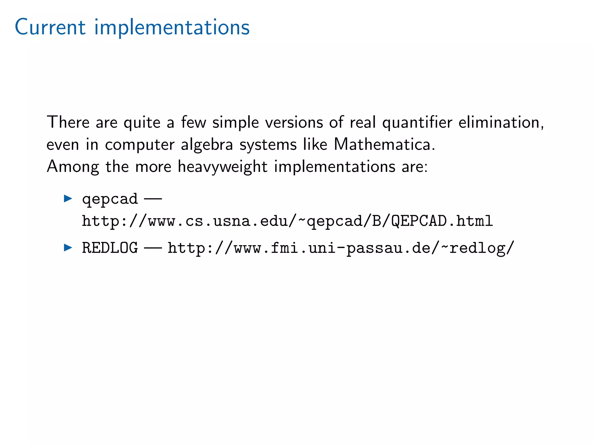Current implementations
There are quite a few simple versions of real quantiﬁer elimination,
even in computer algebra systems like Mathematica.
Among the more heavyweight implementations are:
qepcad —
http://www.cs.usna.edu/~qepcad/B/QEPCAD.html
REDLOG — http://www.fmi.uni-passau.de/~redlog/
 